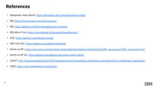 40
References
• Datapower Hello-World: https://developer.ibm.com/datapower/config/
• MQ: https://hub.docker.com/r/ibmcom/mq/
• MQ: https://github.com/ibm-messaging/mq-container
• MQ Admin Tool: https://sourceforge.net/projects/mqadmintool/
• ACE: https://github.com/ot4i/ace-docker
• JWT with X5C: https://github.com/pglezen/dpx5cjwt
• OAuth on DP: https://www.ibm.com/developerworks/websphere/library/techarticles/1208_rasmussen/1208_rasmussen.html
• OAuth on DP Git: https://github.com/pglezen/dp-article-oauth-clients
• SSKEY: http://rcbj.net/blog01/2012/03/17/generating-and-uploading-a-shared-key-symmetric-key-to-datapower-appliances/
• JOSE: https://jose.readthedocs.io/en/latest/
 