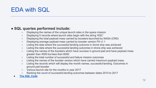 12
● SQL queries performed include:
○ Displaying the names of the unique launch sites in the space mission
○ Displaying 5 records where launch sites begin with the string ‘KSC’
○ Displaying the total payload mass carried by boosters launched by NASA (CRS)
○ Displaying average payload mass carried by booster version F9 v1.1
○ Listing the data where the successful landing outcome in drone ship was achieved
○ Listing the data where the successful landing outcomes in drone ship was achieved
○ Listing the names of the boosters which have success in ground pad and have payload mass
greater than 4000 but less than 6000
○ Listing the total number of successful and failure mission outcomes
○ Listing the names of the booster version which have carried maximum payload mass.
○ Listing the records which will display the month names, successful landing. Outcomes in
ground pad booster
○ Various launch site for the months in year 2017
○ Ranking the count of successful landing outcomes between dates 2010 to 2017
● The SQL Code
EDA with SQL
 