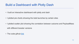 14
• I built an Interactive dashboard with plotly and dash
• I plotted pie charts showing the total launches by certain sites
• I plotted scatter plot showing the correlation between outcome and PayloadMass
with different booster versions
• The code github link
Build a Dashboard with Plotly Dash
 