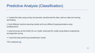 15
• I loaded the data using numpy and pandas, transformed the data, split our data into training
and testing.
• I built different machine learning models and tune different hyperparameters using
GridSearchCV.
• I used accuracy as the metric for our model, improved the model using feature engineering
and algorithm tuning.
• I found the best performing classification model.
•The notebook link
Predictive Analysis (Classification)
 