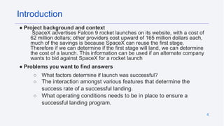 4
Introduction
● Project background and context
SpaceX advertises Falcon 9 rocket launches on its website, with a cost of
62 million dollars; other providers cost upward of 165 million dollars each,
much of the savings is because SpaceX can reuse the first stage.
Therefore if we can determine if the first stage will land, we can determine
the cost of a launch. This information can be used if an alternate company
wants to bid against SpaceX for a rocket launch
● Problems you want to find answers
○ What factors determine if launch was successful?
○ The interaction amongst various features that determine the
success rate of a successful landing.
○ What operating conditions needs to be in place to ensure a
successful landing program.
 