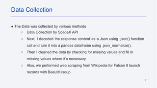 7
● The Data was collected by various methods
○ Data Collection by SpaceX API
○ Next, I decoded the response content as a Json using .json() function
call and turn it into a pandas dataframe using .json_normalize().
○ Then I cleaned the data by checking for missing values and fill in
missing values where it’s necessary
○ Also, we performed web scraping from Wikipedia for Falcon 9 launch
records with Beautifulsoup
Data Collection
 