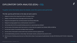 IBM Applied Data Science Capstone | Daniel Barnes | 2022 11
11
EXPLORATORY DATA ANALYSIS (EDA) – SQL
To gather some information about the dataset, some SQL queries were performed.
The SQL queries performed on the data set were used to:
1. Display the names of the unique launch sites in the space mission
2. Display 5 records where launch sites begin with the string ‘CCA’
3. Display the total payload mass carried by boosters launched by NASA (CRS)
4. Display the average payload mass carried by booster version F9 v1.1
5. List the date when the first successful landing outcome on a ground pad was achieved
6. List the names of the boosters which had success on a drone ship and a payload mass between 4000 and 6000 kg
7. List the total number of successful and failed mission outcomes
8. List the names of the booster versions which have carried the maximum payload mass
9. List the failed landing outcomes on drone ships, their booster versions, and launch site names for 2015
10. Rank the count of landing outcomes (such as Failure (drone ship) or Success (ground pad)) between the date 2010-06-04 and 2017-03-20, in descending
order
GitHub Link
 