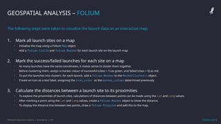 IBM Applied Data Science Capstone | Daniel Barnes | 2022 12
12
GEOSPATIAL ANALYSIS – FOLIUM
The following steps were taken to visualize the launch data on an interactive map:
1. Mark all launch sites on a map
• Initialise the map using a Folium Map object
• Add a folium.Circle and folium.Marker for each launch site on the launch map
2. Mark the success/failed launches for each site on a map
• As many launches have the same coordinates, it makes sense to cluster them together.
• Before clustering them, assign a marker colour of successful (class = 1) as green, and failed (class = 0) as red.
• To put the launches into clusters, for each launch, add a folium.Marker to the MarkerCluster() object.
• Create an icon as a text label, assigning the icon_color as the marker_colour determined previously.
3. Calculate the distances between a launch site to its proximities
• To explore the proximities of launch sites, calculations of distances between points can be made using the Lat and Long values.
• After marking a point using the Lat and Long values, create a folium.Marker object to show the distance.
• To display the distance line between two points, draw a folium.PolyLine and add this to the map.
GitHub Link
 