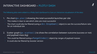 IBM Applied Data Science Capstone | Daniel Barnes | 2022 13
13
INTERACTIVE DASHBOARD – PLOTLY DASH
The following plots were added to a Plotly Dash dashboard to have an interactive visualisation of the data:
1. Pie chart (px.pie()) showing the total successful launches per site
• This makes it clear to see which sites are most successful
• The chart could also be filtered (using a dcc.Dropdown() object) to see the success/failure ratio
for an individual site
2. Scatter graph (px.scatter()) to show the correlation between outcome (success or not)
and payload mass (kg)
• This could be filtered (using a RangeSlider() object) by ranges of payload masses
• It could also be filtered by booster version
GitHub Link
 