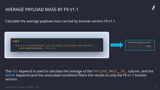IBM Applied Data Science Capstone | Daniel Barnes | 2022 27
27
AVERAGE PAYLOAD MASS BY F9 V1.1
Calculate the average payload mass carried by booster version F9 v1.1.
The AVG keyword is used to calculate the average of the PAYLOAD_MASS__KG_ column, and the
WHERE keyword (and the associated condition) filters the results to only the F9 v1.1 booster
version.
 