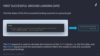 IBM Applied Data Science Capstone | Daniel Barnes | 2022 28
28
FIRST SUCCESSFUL GROUND LANDING DATE
Find the dates of the first successful landing outcome on ground pad.
The MIN keyword is used to calculate the minimum of the DATE column, i.e. the first date, and
the WHERE keyword (and the associated condition) filters the results to only the successful
ground pad landings.
 