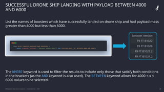 IBM Applied Data Science Capstone | Daniel Barnes | 2022 29
29
SUCCESSFUL DRONE SHIP LANDING WITH PAYLOAD BETWEEN 4000
AND 6000
List the names of boosters which have successfully landed on drone ship and had payload mass
greater than 4000 but less than 6000.
The WHERE keyword is used to filter the results to include only those that satisfy both conditions
in the brackets (as the AND keyword is also used). The BETWEEN keyword allows for 4000 < x <
6000 values to be selected.
 