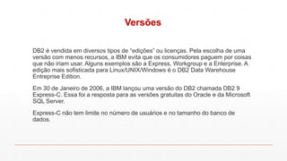 Versões
DB2 é vendida em diversos tipos de “edições” ou licenças. Pela escolha de uma
versão com menos recursos, a IBM evita que os consumidores paguem por coisas
que não iriam usar. Alguns exemplos são a Express, Workgroup e a Enterprise. A
edição mais sofisticada para Linux/UNIX/Windows é o DB2 Data Warehouse
Entreprise Edition.
Em 30 de Janeiro de 2006, a IBM lançou uma versão do DB2 chamada DB2 9
Express-C. Essa foi a resposta para as versões gratuitas do Oracle e da Microsoft
SQL Server.
Express-C não tem limite no número de usuários e no tamanho do banco de
dados.
 