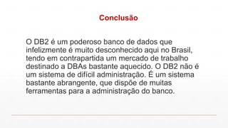 Conclusão
O DB2 é um poderoso banco de dados que
infelizmente é muito desconhecido aqui no Brasil,
tendo em contrapartida um mercado de trabalho
destinado a DBAs bastante aquecido. O DB2 não é
um sistema de difícil administração. É um sistema
bastante abrangente, que dispõe de muitas
ferramentas para a administração do banco.
 
