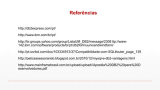Referências
http://db2express.com/pt/
http://www.ibm.com/br/pt/
http://br.groups.yahoo.com/group/ListaUM_DB2/message/2308 ttp://www-
142.ibm.com/software/products/br/pt/db2forlinuunixandwindfami/
http://pt.scribd.com/doc/103334913/37/Compatibilidade-com-SQL#outer_page_139
http://peticassessorando.blogspot.com.br/2010/12/mysql-e-db2-vantagens.html
http://www.mainframebrasil.com.br/upload/upload//Apostila%20DB2%20para%20D
esenvolvedores.pdf
 