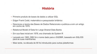 História
▪ Primeiro produto de bases de dados a utilizar SQL
▪ Edgar Frank Codd, matemático e pesquisador britânico
▪ Descreveu a teoria das Bases de Dados Relacionais e publicou-a em um artigo
em Junho de 1970.
▪ Relational Model of Data for Large Shared Data Banks
▪ Em sua fase inicial em 1978, era chamado de System R
▪ Lançado em 1983, DB2 foi o nome dado para o SGDBR, baseado em SQL/DS
para as suas mainframes
▪ Mais tarde, na década de 90 foi introduzido para outras plataformas
 
