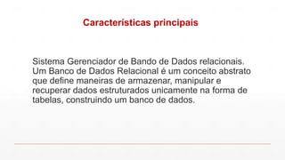 Características principais
Sistema Gerenciador de Bando de Dados relacionais.
Um Banco de Dados Relacional é um conceito abstrato
que define maneiras de armazenar, manipular e
recuperar dados estruturados unicamente na forma de
tabelas, construindo um banco de dados.
 