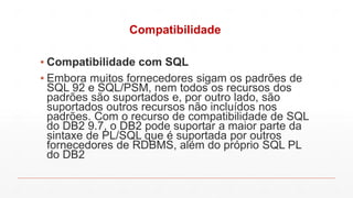 Compatibilidade
▪ Compatibilidade com SQL
▪ Embora muitos fornecedores sigam os padrões de
SQL 92 e SQL/PSM, nem todos os recursos dos
padrões são suportados e, por outro lado, são
suportados outros recursos não incluídos nos
padrões. Com o recurso de compatibilidade de SQL
do DB2 9.7, o DB2 pode suportar a maior parte da
sintaxe de PL/SQL que é suportada por outros
fornecedores de RDBMS, além do próprio SQL PL
do DB2
 