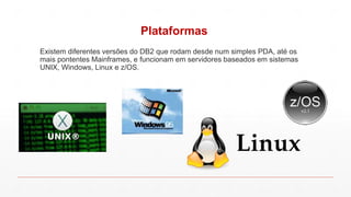 Plataformas
Existem diferentes versões do DB2 que rodam desde num simples PDA, até os
mais pontentes Mainframes, e funcionam em servidores baseados em sistemas
UNIX, Windows, Linux e z/OS.
 
