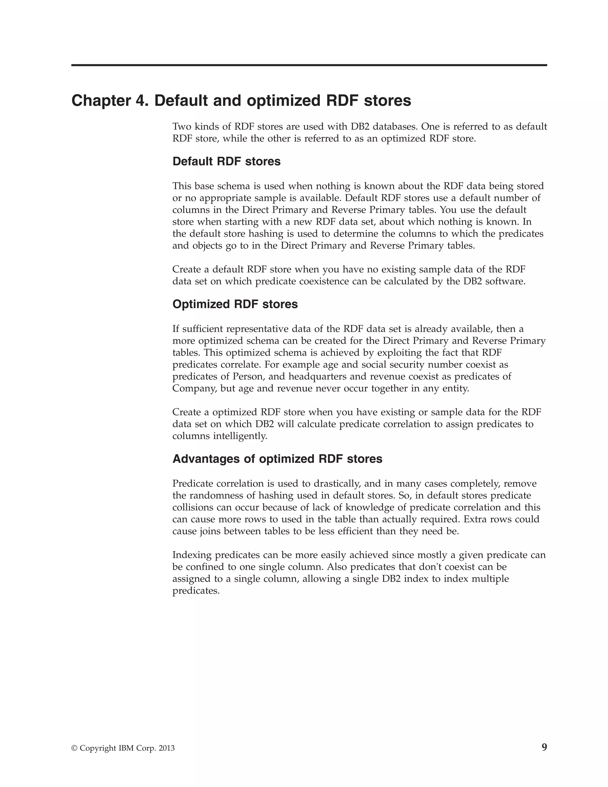 Chapter 4. Default and optimized RDF stores Two kinds of RDF stores are used with DB2 databases. One is referred to as default RDF store, while the other is referred to as an optimized RDF store. Default RDF stores This base schema is used when nothing is known about the RDF data being stored or no appropriate sample is available. Default RDF stores use a default number of columns in the Direct Primary and Reverse Primary tables. You use the default store when starting with a new RDF data set, about which nothing is known. In the default store hashing is used to determine the columns to which the predicates and objects go to in the Direct Primary and Reverse Primary tables. Create a default RDF store when you have no existing sample data of the RDF data set on which predicate coexistence can be calculated by the DB2 software. Optimized RDF stores If sufficient representative data of the RDF data set is already available, then a more optimized schema can be created for the Direct Primary and Reverse Primary tables. This optimized schema is achieved by exploiting the fact that RDF predicates correlate. For example age and social security number coexist as predicates of Person, and headquarters and revenue coexist as predicates of Company, but age and revenue never occur together in any entity. Create a optimized RDF store when you have existing or sample data for the RDF data set on which DB2 will calculate predicate correlation to assign predicates to columns intelligently. Advantages of optimized RDF stores Predicate correlation is used to drastically, and in many cases completely, remove the randomness of hashing used in default stores. So, in default stores predicate collisions can occur because of lack of knowledge of predicate correlation and this can cause more rows to used in the table than actually required. Extra rows could cause joins between tables to be less efficient than they need be. Indexing predicates can be more easily achieved since mostly a given predicate can be confined to one single column. Also predicates that don't coexist can be assigned to a single column, allowing a single DB2 index to index multiple predicates. © Copyright IBM Corp. 2013 9 