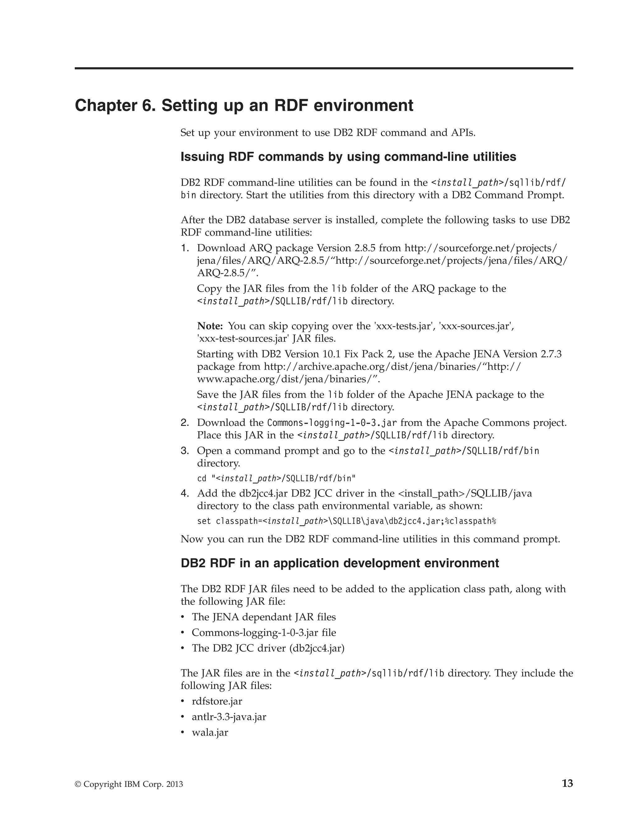 Chapter 6. Setting up an RDF environment Set up your environment to use DB2 RDF command and APIs. Issuing RDF commands by using command-line utilities DB2 RDF command-line utilities can be found in the <install_path>/sqllib/rdf/ bin directory. Start the utilities from this directory with a DB2 Command Prompt. After the DB2 database server is installed, complete the following tasks to use DB2 RDF command-line utilities: 1. Download ARQ package Version 2.8.5 from http://sourceforge.net/projects/ jena/files/ARQ/ARQ-2.8.5/“http://sourceforge.net/projects/jena/files/ARQ/ ARQ-2.8.5/”. Copy the JAR files from the lib folder of the ARQ package to the <install_path>/SQLLIB/rdf/lib directory. Note: You can skip copying over the 'xxx-tests.jar', 'xxx-sources.jar', 'xxx-test-sources.jar' JAR files. Starting with DB2 Version 10.1 Fix Pack 2, use the Apache JENA Version 2.7.3 package from http://archive.apache.org/dist/jena/binaries/“http:// www.apache.org/dist/jena/binaries/”. Save the JAR files from the lib folder of the Apache JENA package to the <install_path>/SQLLIB/rdf/lib directory. 2. Download the Commons-logging-1-0-3.jar from the Apache Commons project. Place this JAR in the <install_path>/SQLLIB/rdf/lib directory. 3. Open a command prompt and go to the <install_path>/SQLLIB/rdf/bin directory. cd "<install_path>/SQLLIB/rdf/bin" 4. Add the db2jcc4.jar DB2 JCC driver in the <install_path>/SQLLIB/java directory to the class path environmental variable, as shown: set classpath=<install_path>SQLLIBjavadb2jcc4.jar;%classpath% Now you can run the DB2 RDF command-line utilities in this command prompt. DB2 RDF in an application development environment The DB2 RDF JAR files need to be added to the application class path, along with the following JAR file: v The JENA dependant JAR files v Commons-logging-1-0-3.jar file v The DB2 JCC driver (db2jcc4.jar) The JAR files are in the <install_path>/sqllib/rdf/lib directory. They include the following JAR files: v rdfstore.jar v antlr-3.3-java.jar v wala.jar © Copyright IBM Corp. 2013 13 