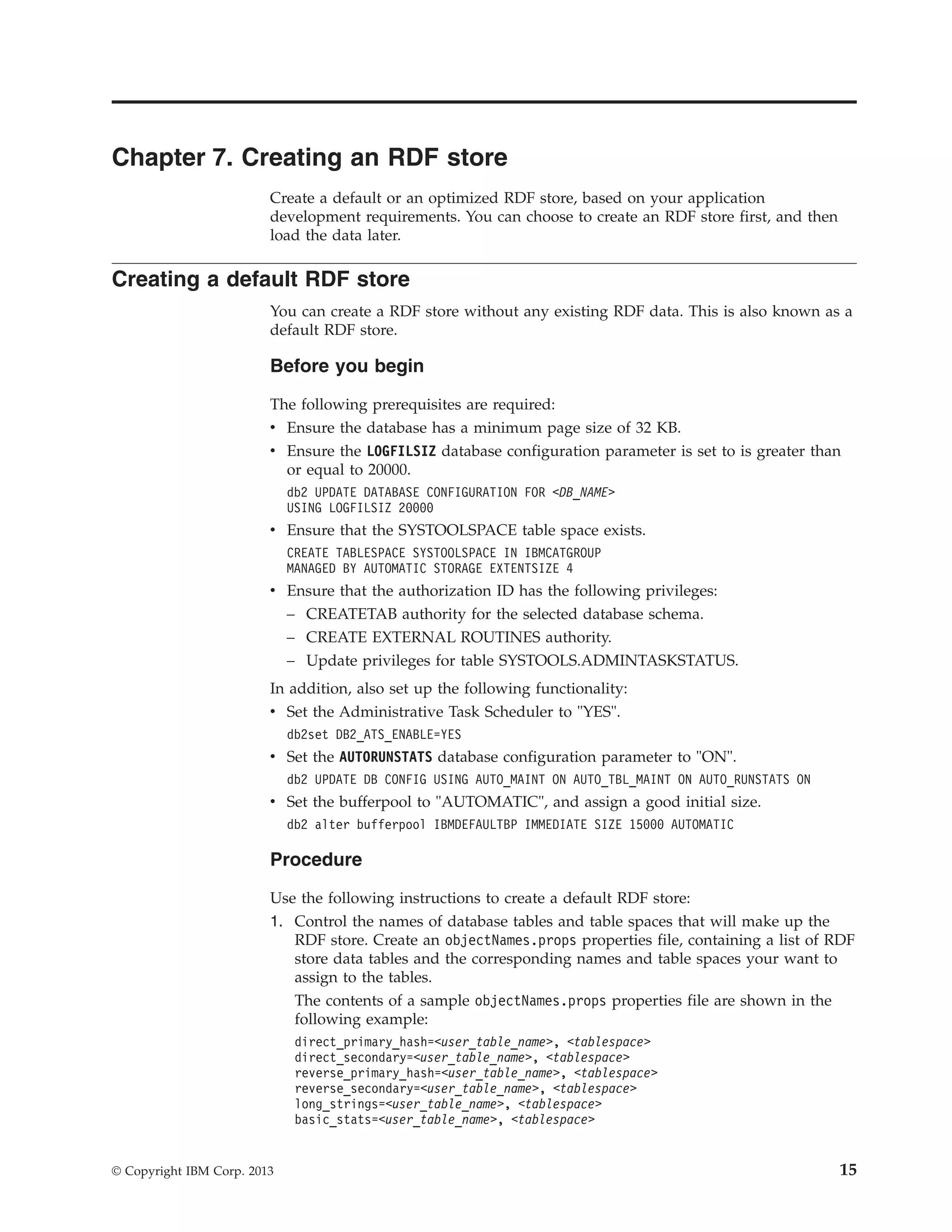 Chapter 7. Creating an RDF store Create a default or an optimized RDF store, based on your application development requirements. You can choose to create an RDF store first, and then load the data later. Creating a default RDF store You can create a RDF store without any existing RDF data. This is also known as a default RDF store. Before you begin The following prerequisites are required: v Ensure the database has a minimum page size of 32 KB. v Ensure the LOGFILSIZ database configuration parameter is set to is greater than or equal to 20000. db2 UPDATE DATABASE CONFIGURATION FOR <DB_NAME> USING LOGFILSIZ 20000 v Ensure that the SYSTOOLSPACE table space exists. CREATE TABLESPACE SYSTOOLSPACE IN IBMCATGROUP MANAGED BY AUTOMATIC STORAGE EXTENTSIZE 4 v Ensure that the authorization ID has the following privileges: – CREATETAB authority for the selected database schema. – CREATE EXTERNAL ROUTINES authority. – Update privileges for table SYSTOOLS.ADMINTASKSTATUS. In addition, also set up the following functionality: v Set the Administrative Task Scheduler to "YES". db2set DB2_ATS_ENABLE=YES v Set the AUTORUNSTATS database configuration parameter to "ON". db2 UPDATE DB CONFIG USING AUTO_MAINT ON AUTO_TBL_MAINT ON AUTO_RUNSTATS ON v Set the bufferpool to "AUTOMATIC", and assign a good initial size. db2 alter bufferpool IBMDEFAULTBP IMMEDIATE SIZE 15000 AUTOMATIC Procedure Use the following instructions to create a default RDF store: 1. Control the names of database tables and table spaces that will make up the RDF store. Create an objectNames.props properties file, containing a list of RDF store data tables and the corresponding names and table spaces your want to assign to the tables. The contents of a sample objectNames.props properties file are shown in the following example: direct_primary_hash=<user_table_name>, <tablespace> direct_secondary=<user_table_name>, <tablespace> reverse_primary_hash=<user_table_name>, <tablespace> reverse_secondary=<user_table_name>, <tablespace> long_strings=<user_table_name>, <tablespace> basic_stats=<user_table_name>, <tablespace> © Copyright IBM Corp. 2013 15 