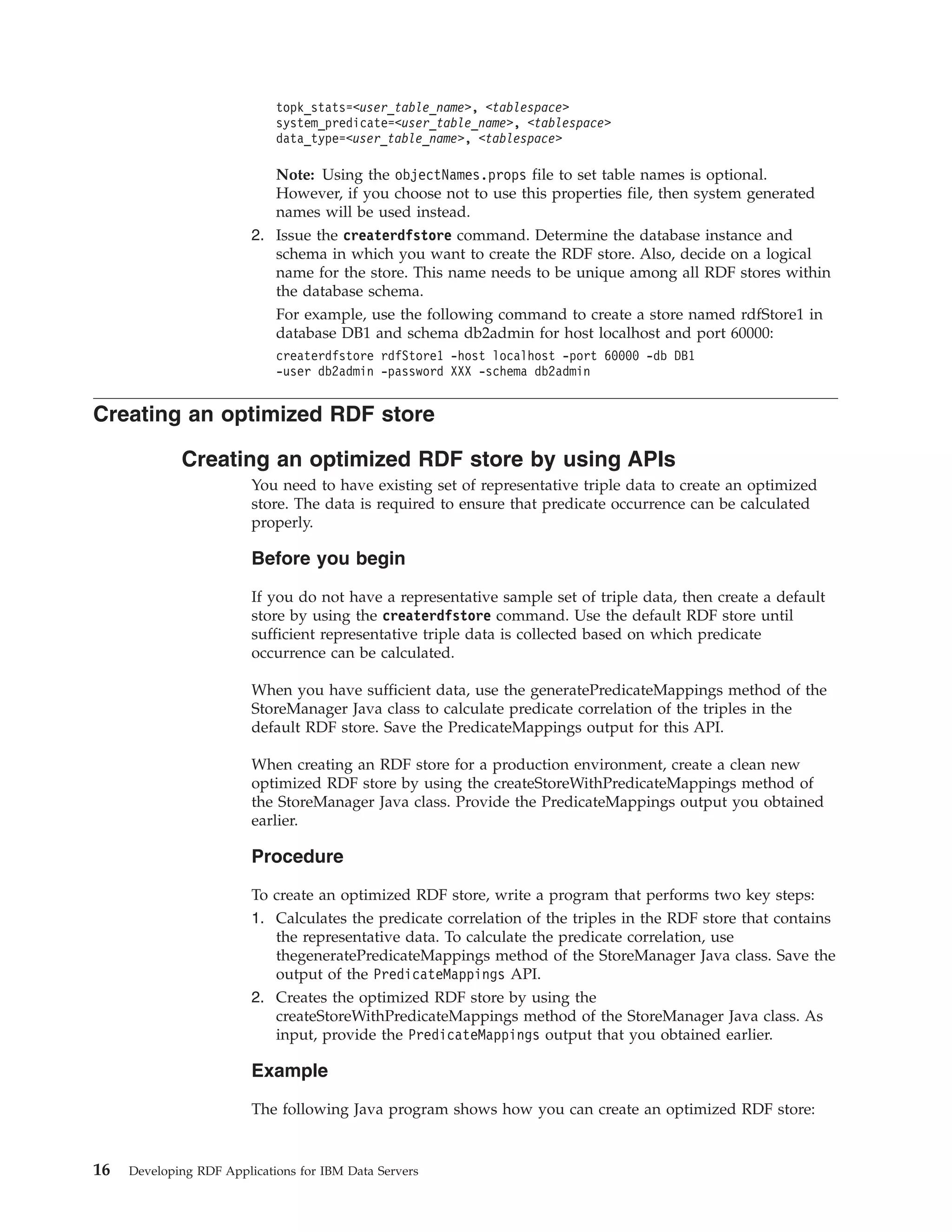 topk_stats=<user_table_name>, <tablespace> system_predicate=<user_table_name>, <tablespace> data_type=<user_table_name>, <tablespace> Note: Using the objectNames.props file to set table names is optional. However, if you choose not to use this properties file, then system generated names will be used instead. 2. Issue the createrdfstore command. Determine the database instance and schema in which you want to create the RDF store. Also, decide on a logical name for the store. This name needs to be unique among all RDF stores within the database schema. For example, use the following command to create a store named rdfStore1 in database DB1 and schema db2admin for host localhost and port 60000: createrdfstore rdfStore1 -host localhost -port 60000 -db DB1 -user db2admin -password XXX -schema db2admin Creating an optimized RDF store Creating an optimized RDF store by using APIs You need to have existing set of representative triple data to create an optimized store. The data is required to ensure that predicate occurrence can be calculated properly. Before you begin If you do not have a representative sample set of triple data, then create a default store by using the createrdfstore command. Use the default RDF store until sufficient representative triple data is collected based on which predicate occurrence can be calculated. When you have sufficient data, use the generatePredicateMappings method of the StoreManager Java class to calculate predicate correlation of the triples in the default RDF store. Save the PredicateMappings output for this API. When creating an RDF store for a production environment, create a clean new optimized RDF store by using the createStoreWithPredicateMappings method of the StoreManager Java class. Provide the PredicateMappings output you obtained earlier. Procedure To create an optimized RDF store, write a program that performs two key steps: 1. Calculates the predicate correlation of the triples in the RDF store that contains the representative data. To calculate the predicate correlation, use thegeneratePredicateMappings method of the StoreManager Java class. Save the output of the PredicateMappings API. 2. Creates the optimized RDF store by using the createStoreWithPredicateMappings method of the StoreManager Java class. As input, provide the PredicateMappings output that you obtained earlier. Example The following Java program shows how you can create an optimized RDF store: 16 Developing RDF Applications for IBM Data Servers 