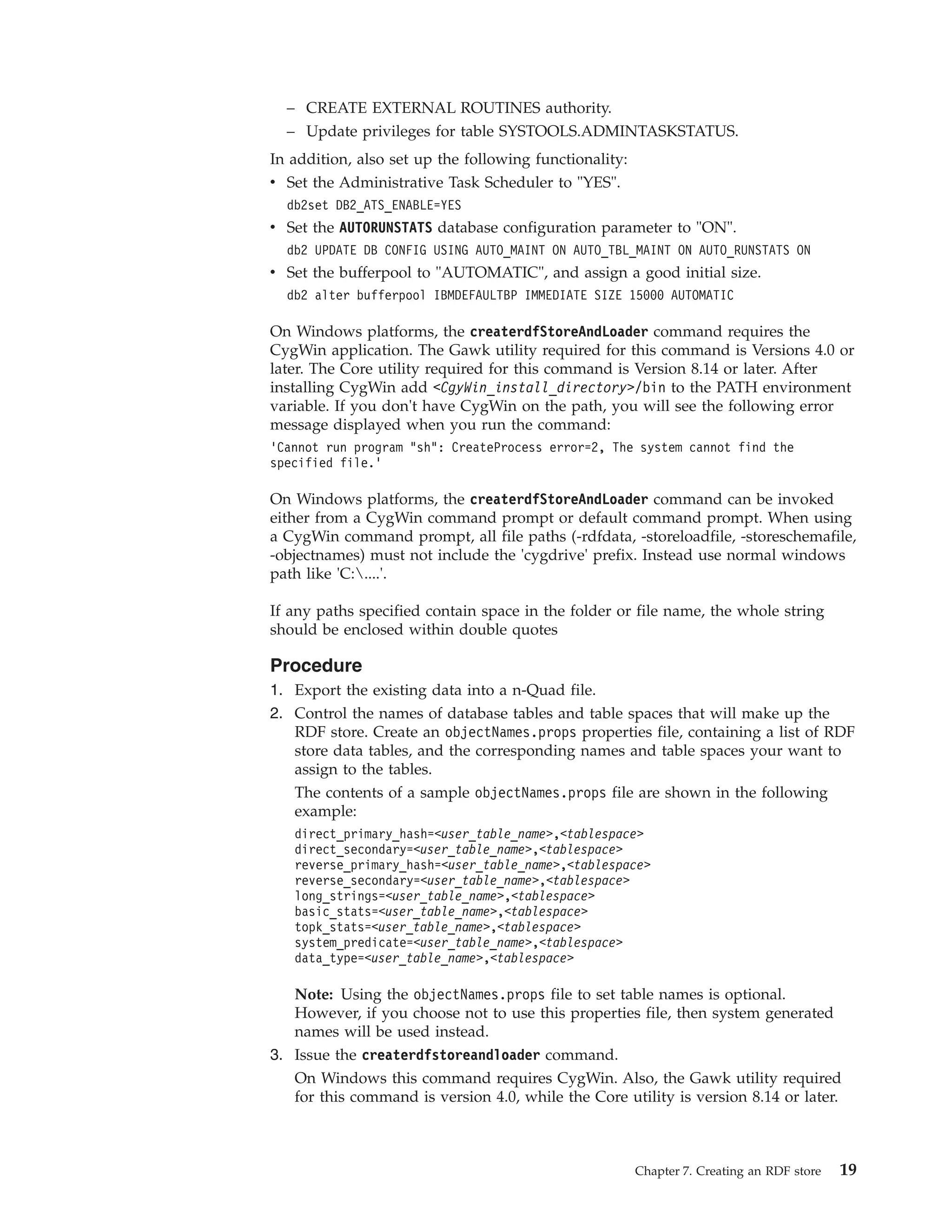 – CREATE EXTERNAL ROUTINES authority. – Update privileges for table SYSTOOLS.ADMINTASKSTATUS. In addition, also set up the following functionality: v Set the Administrative Task Scheduler to "YES". db2set DB2_ATS_ENABLE=YES v Set the AUTORUNSTATS database configuration parameter to "ON". db2 UPDATE DB CONFIG USING AUTO_MAINT ON AUTO_TBL_MAINT ON AUTO_RUNSTATS ON v Set the bufferpool to "AUTOMATIC", and assign a good initial size. db2 alter bufferpool IBMDEFAULTBP IMMEDIATE SIZE 15000 AUTOMATIC On Windows platforms, the createrdfStoreAndLoader command requires the CygWin application. The Gawk utility required for this command is Versions 4.0 or later. The Core utility required for this command is Version 8.14 or later. After installing CygWin add <CgyWin_install_directory>/bin to the PATH environment variable. If you don't have CygWin on the path, you will see the following error message displayed when you run the command: ’Cannot run program "sh": CreateProcess error=2, The system cannot find the specified file.’ On Windows platforms, the createrdfStoreAndLoader command can be invoked either from a CygWin command prompt or default command prompt. When using a CygWin command prompt, all file paths (-rdfdata, -storeloadfile, -storeschemafile, -objectnames) must not include the 'cygdrive' prefix. Instead use normal windows path like 'C:....'. If any paths specified contain space in the folder or file name, the whole string should be enclosed within double quotes Procedure 1. Export the existing data into a n-Quad file. 2. Control the names of database tables and table spaces that will make up the RDF store. Create an objectNames.props properties file, containing a list of RDF store data tables, and the corresponding names and table spaces your want to assign to the tables. The contents of a sample objectNames.props file are shown in the following example: direct_primary_hash=<user_table_name>,<tablespace> direct_secondary=<user_table_name>,<tablespace> reverse_primary_hash=<user_table_name>,<tablespace> reverse_secondary=<user_table_name>,<tablespace> long_strings=<user_table_name>,<tablespace> basic_stats=<user_table_name>,<tablespace> topk_stats=<user_table_name>,<tablespace> system_predicate=<user_table_name>,<tablespace> data_type=<user_table_name>,<tablespace> Note: Using the objectNames.props file to set table names is optional. However, if you choose not to use this properties file, then system generated names will be used instead. 3. Issue the createrdfstoreandloader command. On Windows this command requires CygWin. Also, the Gawk utility required for this command is version 4.0, while the Core utility is version 8.14 or later. Chapter 7. Creating an RDF store 19 