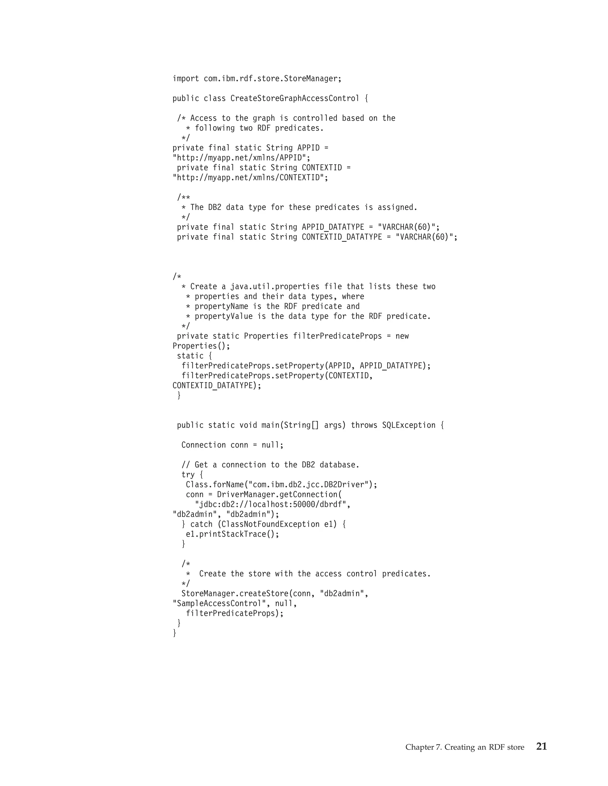 import com.ibm.rdf.store.StoreManager; public class CreateStoreGraphAccessControl { /* Access to the graph is controlled based on the * following two RDF predicates. */ private final static String APPID = "http://myapp.net/xmlns/APPID"; private final static String CONTEXTID = "http://myapp.net/xmlns/CONTEXTID"; /** * The DB2 data type for these predicates is assigned. */ private final static String APPID_DATATYPE = "VARCHAR(60)"; private final static String CONTEXTID_DATATYPE = "VARCHAR(60)"; /* * Create a java.util.properties file that lists these two * properties and their data types, where * propertyName is the RDF predicate and * propertyValue is the data type for the RDF predicate. */ private static Properties filterPredicateProps = new Properties(); static { filterPredicateProps.setProperty(APPID, APPID_DATATYPE); filterPredicateProps.setProperty(CONTEXTID, CONTEXTID_DATATYPE); } public static void main(String[] args) throws SQLException { Connection conn = null; // Get a connection to the DB2 database. try { Class.forName("com.ibm.db2.jcc.DB2Driver"); conn = DriverManager.getConnection( "jdbc:db2://localhost:50000/dbrdf", "db2admin", "db2admin"); } catch (ClassNotFoundException e1) { e1.printStackTrace(); } /* * Create the store with the access control predicates. */ StoreManager.createStore(conn, "db2admin", "SampleAccessControl", null, filterPredicateProps); } } Chapter 7. Creating an RDF store 21 