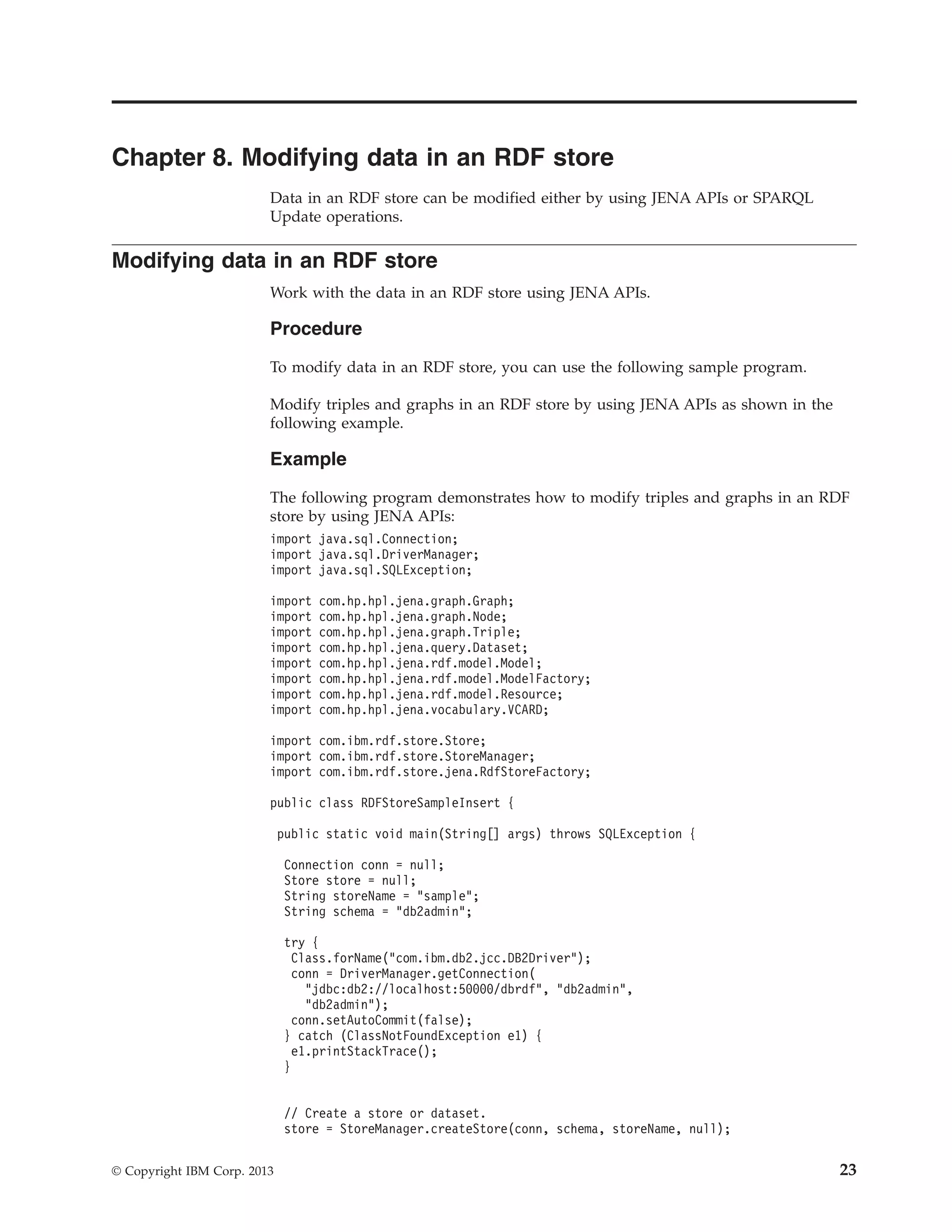 Chapter 8. Modifying data in an RDF store Data in an RDF store can be modified either by using JENA APIs or SPARQL Update operations. Modifying data in an RDF store Work with the data in an RDF store using JENA APIs. Procedure To modify data in an RDF store, you can use the following sample program. Modify triples and graphs in an RDF store by using JENA APIs as shown in the following example. Example The following program demonstrates how to modify triples and graphs in an RDF store by using JENA APIs: import java.sql.Connection; import java.sql.DriverManager; import java.sql.SQLException; import com.hp.hpl.jena.graph.Graph; import com.hp.hpl.jena.graph.Node; import com.hp.hpl.jena.graph.Triple; import com.hp.hpl.jena.query.Dataset; import com.hp.hpl.jena.rdf.model.Model; import com.hp.hpl.jena.rdf.model.ModelFactory; import com.hp.hpl.jena.rdf.model.Resource; import com.hp.hpl.jena.vocabulary.VCARD; import com.ibm.rdf.store.Store; import com.ibm.rdf.store.StoreManager; import com.ibm.rdf.store.jena.RdfStoreFactory; public class RDFStoreSampleInsert { public static void main(String[] args) throws SQLException { Connection conn = null; Store store = null; String storeName = "sample"; String schema = "db2admin"; try { Class.forName("com.ibm.db2.jcc.DB2Driver"); conn = DriverManager.getConnection( "jdbc:db2://localhost:50000/dbrdf", "db2admin", "db2admin"); conn.setAutoCommit(false); } catch (ClassNotFoundException e1) { e1.printStackTrace(); } // Create a store or dataset. store = StoreManager.createStore(conn, schema, storeName, null); © Copyright IBM Corp. 2013 23 