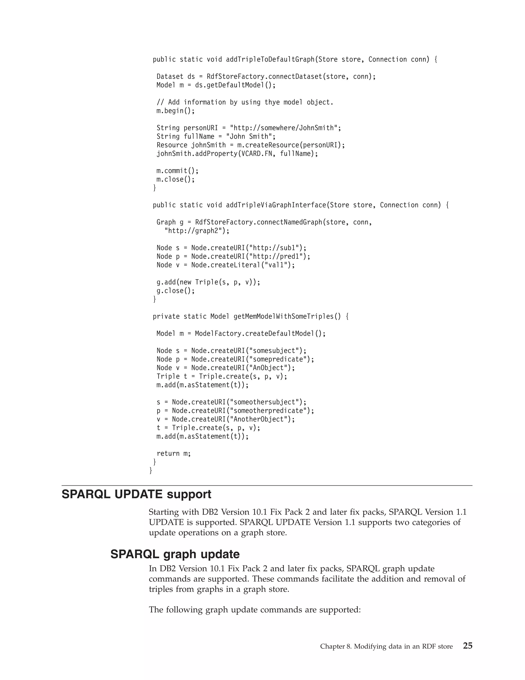 public static void addTripleToDefaultGraph(Store store, Connection conn) { Dataset ds = RdfStoreFactory.connectDataset(store, conn); Model m = ds.getDefaultModel(); // Add information by using thye model object. m.begin(); String personURI = "http://somewhere/JohnSmith"; String fullName = "John Smith"; Resource johnSmith = m.createResource(personURI); johnSmith.addProperty(VCARD.FN, fullName); m.commit(); m.close(); } public static void addTripleViaGraphInterface(Store store, Connection conn) { Graph g = RdfStoreFactory.connectNamedGraph(store, conn, "http://graph2"); Node s = Node.createURI("http://sub1"); Node p = Node.createURI("http://pred1"); Node v = Node.createLiteral("val1"); g.add(new Triple(s, p, v)); g.close(); } private static Model getMemModelWithSomeTriples() { Model m = ModelFactory.createDefaultModel(); Node s = Node.createURI("somesubject"); Node p = Node.createURI("somepredicate"); Node v = Node.createURI("AnObject"); Triple t = Triple.create(s, p, v); m.add(m.asStatement(t)); s = Node.createURI("someothersubject"); p = Node.createURI("someotherpredicate"); v = Node.createURI("AnotherObject"); t = Triple.create(s, p, v); m.add(m.asStatement(t)); return m; } } SPARQL UPDATE support Starting with DB2 Version 10.1 Fix Pack 2 and later fix packs, SPARQL Version 1.1 UPDATE is supported. SPARQL UPDATE Version 1.1 supports two categories of update operations on a graph store. SPARQL graph update In DB2 Version 10.1 Fix Pack 2 and later fix packs, SPARQL graph update commands are supported. These commands facilitate the addition and removal of triples from graphs in a graph store. The following graph update commands are supported: Chapter 8. Modifying data in an RDF store 25 
