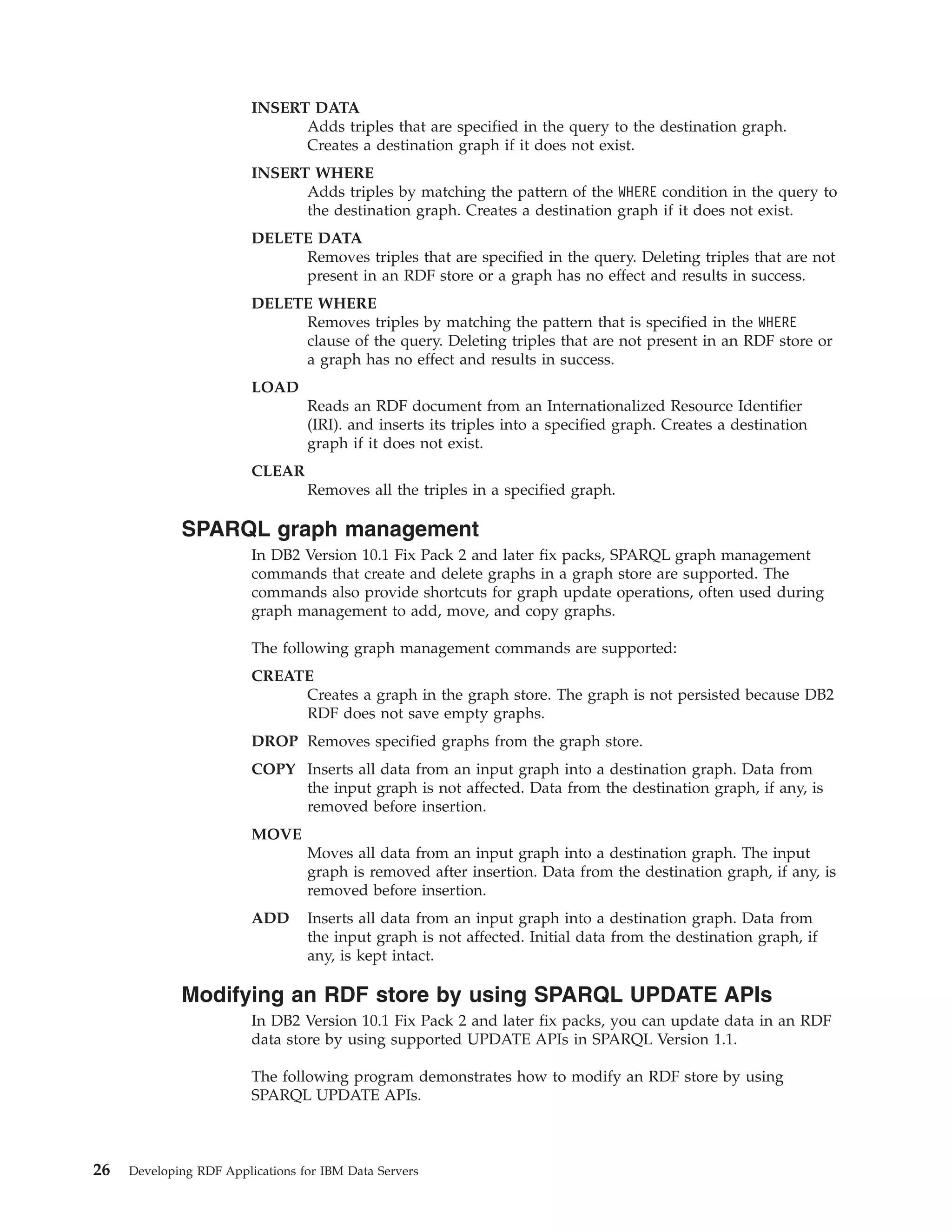INSERT DATA Adds triples that are specified in the query to the destination graph. Creates a destination graph if it does not exist. INSERT WHERE Adds triples by matching the pattern of the WHERE condition in the query to the destination graph. Creates a destination graph if it does not exist. DELETE DATA Removes triples that are specified in the query. Deleting triples that are not present in an RDF store or a graph has no effect and results in success. DELETE WHERE Removes triples by matching the pattern that is specified in the WHERE clause of the query. Deleting triples that are not present in an RDF store or a graph has no effect and results in success. LOAD Reads an RDF document from an Internationalized Resource Identifier (IRI). and inserts its triples into a specified graph. Creates a destination graph if it does not exist. CLEAR Removes all the triples in a specified graph. SPARQL graph management In DB2 Version 10.1 Fix Pack 2 and later fix packs, SPARQL graph management commands that create and delete graphs in a graph store are supported. The commands also provide shortcuts for graph update operations, often used during graph management to add, move, and copy graphs. The following graph management commands are supported: CREATE Creates a graph in the graph store. The graph is not persisted because DB2 RDF does not save empty graphs. DROP Removes specified graphs from the graph store. COPY Inserts all data from an input graph into a destination graph. Data from the input graph is not affected. Data from the destination graph, if any, is removed before insertion. MOVE Moves all data from an input graph into a destination graph. The input graph is removed after insertion. Data from the destination graph, if any, is removed before insertion. ADD Inserts all data from an input graph into a destination graph. Data from the input graph is not affected. Initial data from the destination graph, if any, is kept intact. Modifying an RDF store by using SPARQL UPDATE APIs In DB2 Version 10.1 Fix Pack 2 and later fix packs, you can update data in an RDF data store by using supported UPDATE APIs in SPARQL Version 1.1. The following program demonstrates how to modify an RDF store by using SPARQL UPDATE APIs. 26 Developing RDF Applications for IBM Data Servers 