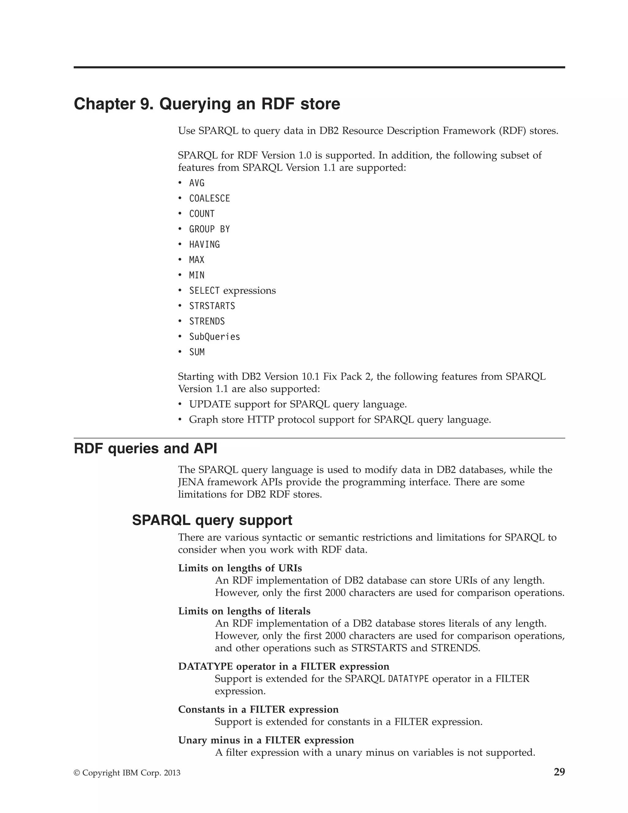 Chapter 9. Querying an RDF store Use SPARQL to query data in DB2 Resource Description Framework (RDF) stores. SPARQL for RDF Version 1.0 is supported. In addition, the following subset of features from SPARQL Version 1.1 are supported: v AVG v COALESCE v COUNT v GROUP BY v HAVING v MAX v MIN v SELECT expressions v STRSTARTS v STRENDS v SubQueries v SUM Starting with DB2 Version 10.1 Fix Pack 2, the following features from SPARQL Version 1.1 are also supported: v UPDATE support for SPARQL query language. v Graph store HTTP protocol support for SPARQL query language. RDF queries and API The SPARQL query language is used to modify data in DB2 databases, while the JENA framework APIs provide the programming interface. There are some limitations for DB2 RDF stores. SPARQL query support There are various syntactic or semantic restrictions and limitations for SPARQL to consider when you work with RDF data. Limits on lengths of URIs An RDF implementation of DB2 database can store URIs of any length. However, only the first 2000 characters are used for comparison operations. Limits on lengths of literals An RDF implementation of a DB2 database stores literals of any length. However, only the first 2000 characters are used for comparison operations, and other operations such as STRSTARTS and STRENDS. DATATYPE operator in a FILTER expression Support is extended for the SPARQL DATATYPE operator in a FILTER expression. Constants in a FILTER expression Support is extended for constants in a FILTER expression. Unary minus in a FILTER expression A filter expression with a unary minus on variables is not supported. © Copyright IBM Corp. 2013 29 