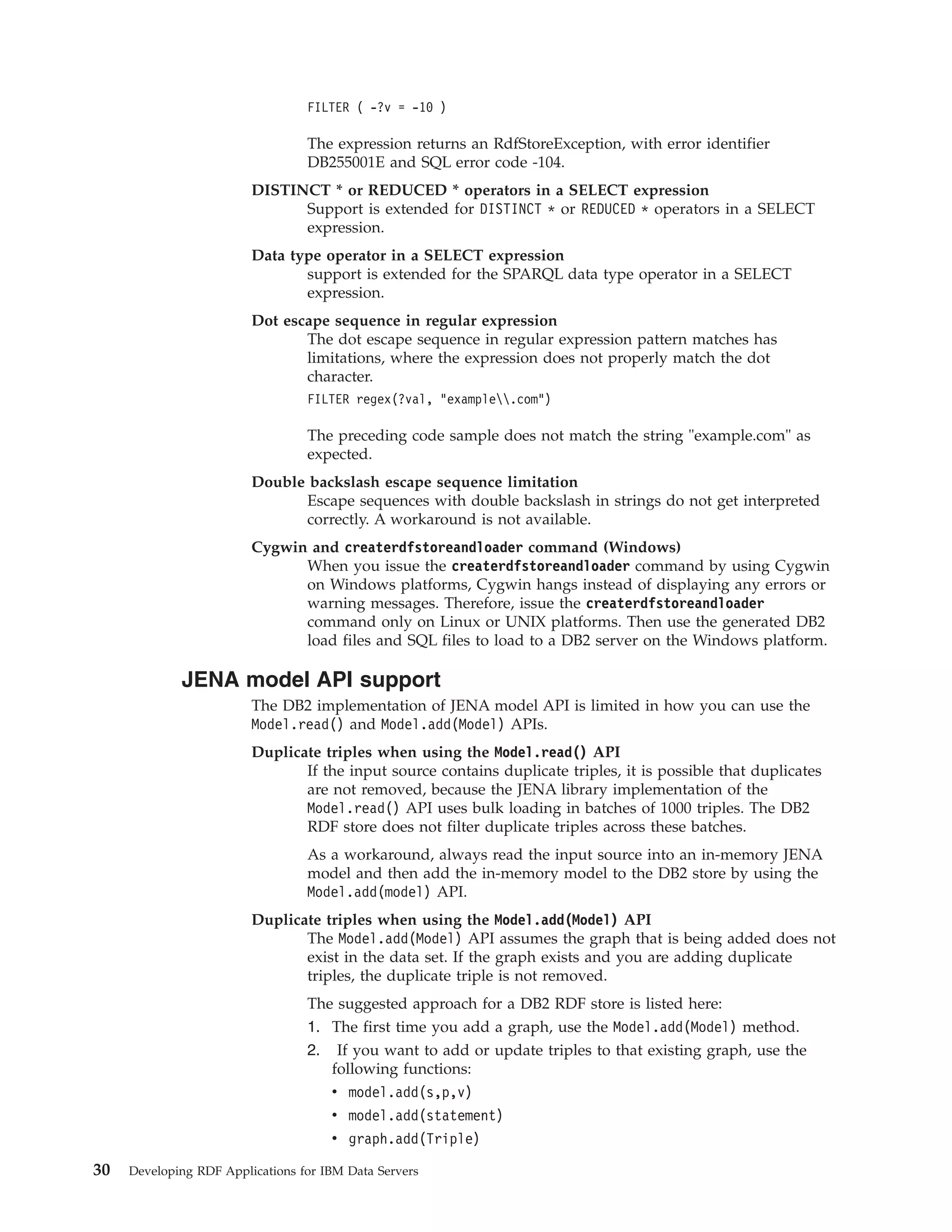 FILTER ( -?v = -10 ) The expression returns an RdfStoreException, with error identifier DB255001E and SQL error code -104. DISTINCT * or REDUCED * operators in a SELECT expression Support is extended for DISTINCT * or REDUCED * operators in a SELECT expression. Data type operator in a SELECT expression support is extended for the SPARQL data type operator in a SELECT expression. Dot escape sequence in regular expression The dot escape sequence in regular expression pattern matches has limitations, where the expression does not properly match the dot character. FILTER regex(?val, "example.com") The preceding code sample does not match the string "example.com" as expected. Double backslash escape sequence limitation Escape sequences with double backslash in strings do not get interpreted correctly. A workaround is not available. Cygwin and createrdfstoreandloader command (Windows) When you issue the createrdfstoreandloader command by using Cygwin on Windows platforms, Cygwin hangs instead of displaying any errors or warning messages. Therefore, issue the createrdfstoreandloader command only on Linux or UNIX platforms. Then use the generated DB2 load files and SQL files to load to a DB2 server on the Windows platform. JENA model API support The DB2 implementation of JENA model API is limited in how you can use the Model.read() and Model.add(Model) APIs. Duplicate triples when using the Model.read() API If the input source contains duplicate triples, it is possible that duplicates are not removed, because the JENA library implementation of the Model.read() API uses bulk loading in batches of 1000 triples. The DB2 RDF store does not filter duplicate triples across these batches. As a workaround, always read the input source into an in-memory JENA model and then add the in-memory model to the DB2 store by using the Model.add(model) API. Duplicate triples when using the Model.add(Model) API The Model.add(Model) API assumes the graph that is being added does not exist in the data set. If the graph exists and you are adding duplicate triples, the duplicate triple is not removed. The suggested approach for a DB2 RDF store is listed here: 1. The first time you add a graph, use the Model.add(Model) method. 2. If you want to add or update triples to that existing graph, use the following functions: v model.add(s,p,v) v model.add(statement) v graph.add(Triple) 30 Developing RDF Applications for IBM Data Servers 