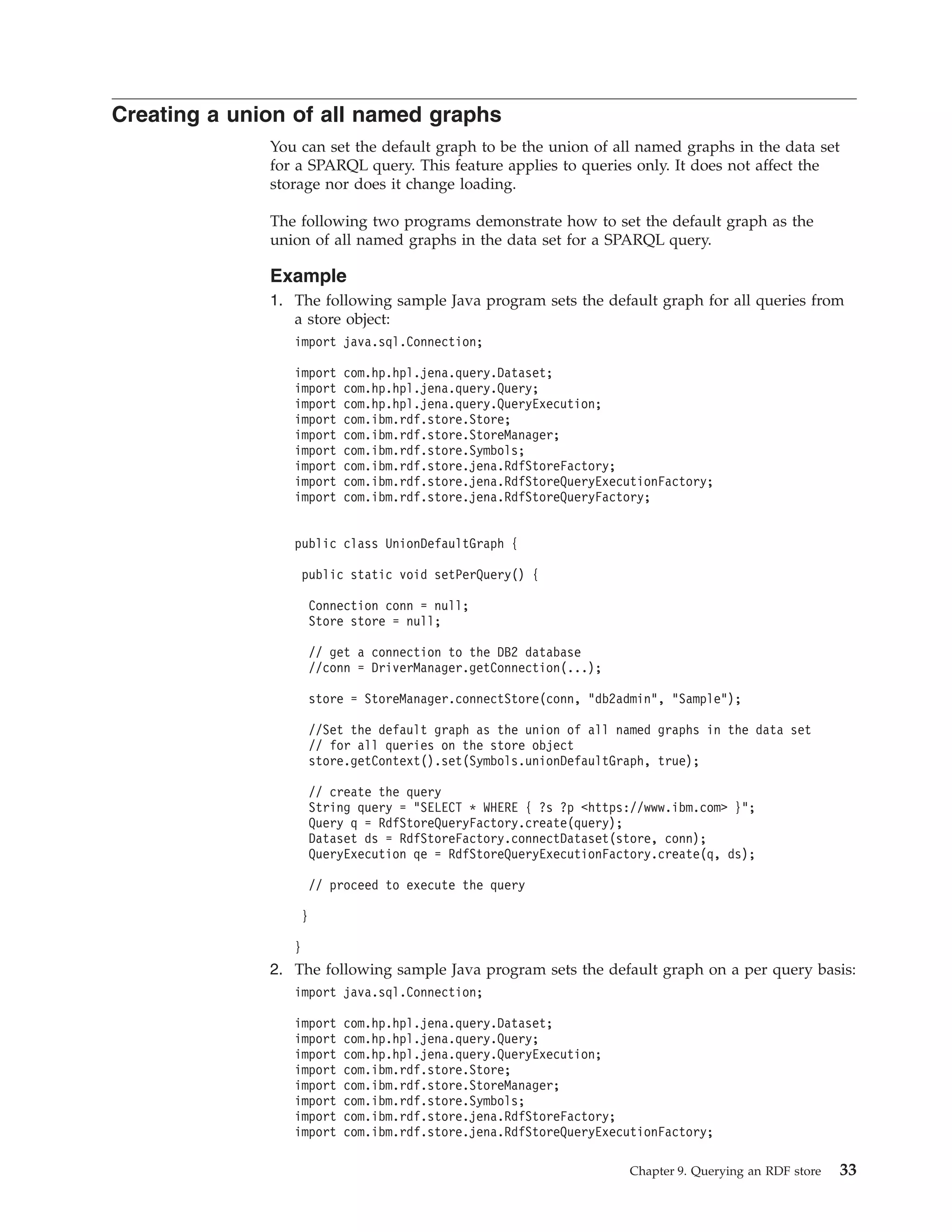 Creating a union of all named graphs You can set the default graph to be the union of all named graphs in the data set for a SPARQL query. This feature applies to queries only. It does not affect the storage nor does it change loading. The following two programs demonstrate how to set the default graph as the union of all named graphs in the data set for a SPARQL query. Example 1. The following sample Java program sets the default graph for all queries from a store object: import java.sql.Connection; import com.hp.hpl.jena.query.Dataset; import com.hp.hpl.jena.query.Query; import com.hp.hpl.jena.query.QueryExecution; import com.ibm.rdf.store.Store; import com.ibm.rdf.store.StoreManager; import com.ibm.rdf.store.Symbols; import com.ibm.rdf.store.jena.RdfStoreFactory; import com.ibm.rdf.store.jena.RdfStoreQueryExecutionFactory; import com.ibm.rdf.store.jena.RdfStoreQueryFactory; public class UnionDefaultGraph { public static void setPerQuery() { Connection conn = null; Store store = null; // get a connection to the DB2 database //conn = DriverManager.getConnection(...); store = StoreManager.connectStore(conn, "db2admin", "Sample"); //Set the default graph as the union of all named graphs in the data set // for all queries on the store object store.getContext().set(Symbols.unionDefaultGraph, true); // create the query String query = "SELECT * WHERE { ?s ?p <https://www.ibm.com> }"; Query q = RdfStoreQueryFactory.create(query); Dataset ds = RdfStoreFactory.connectDataset(store, conn); QueryExecution qe = RdfStoreQueryExecutionFactory.create(q, ds); // proceed to execute the query } } 2. The following sample Java program sets the default graph on a per query basis: import java.sql.Connection; import com.hp.hpl.jena.query.Dataset; import com.hp.hpl.jena.query.Query; import com.hp.hpl.jena.query.QueryExecution; import com.ibm.rdf.store.Store; import com.ibm.rdf.store.StoreManager; import com.ibm.rdf.store.Symbols; import com.ibm.rdf.store.jena.RdfStoreFactory; import com.ibm.rdf.store.jena.RdfStoreQueryExecutionFactory; Chapter 9. Querying an RDF store 33 