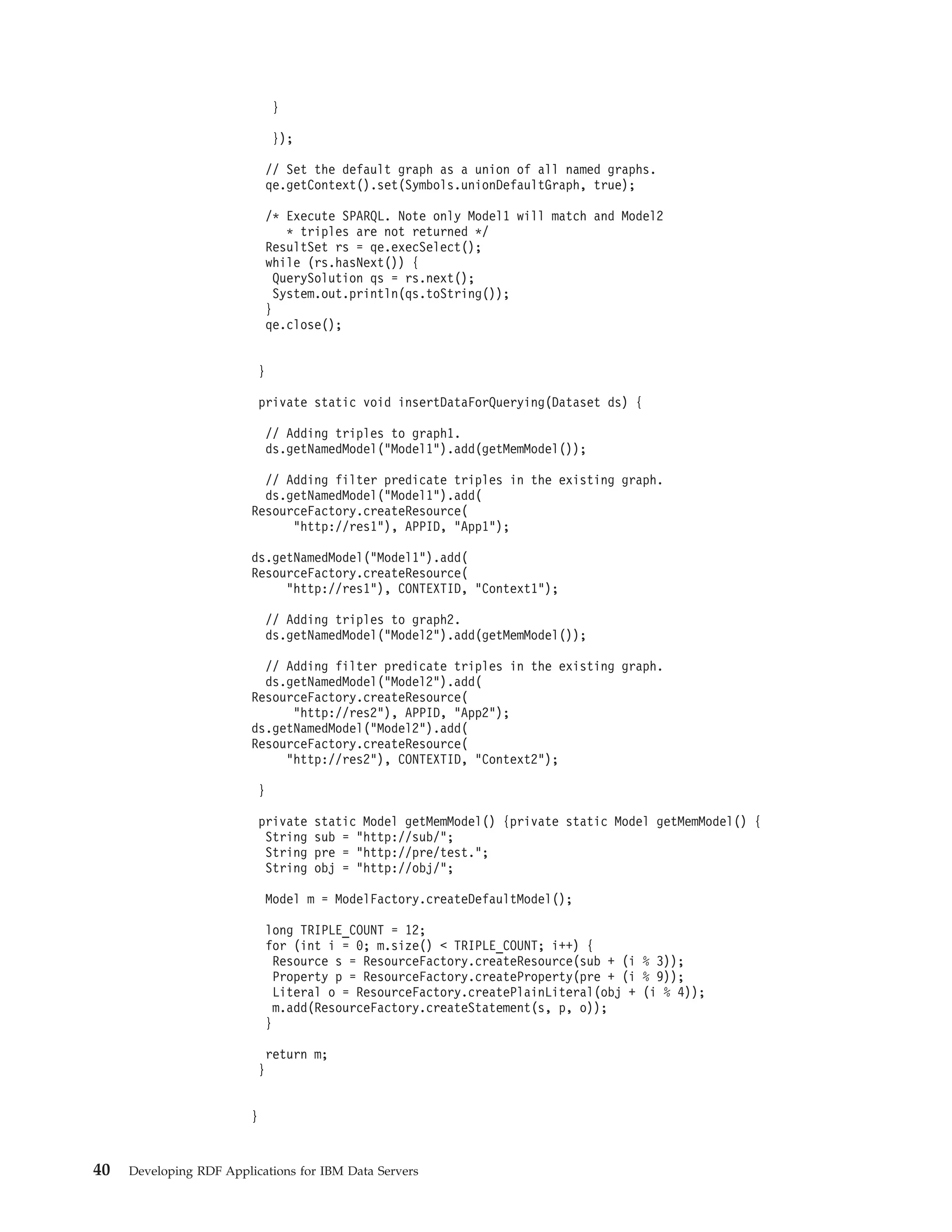 } }); // Set the default graph as a union of all named graphs. qe.getContext().set(Symbols.unionDefaultGraph, true); /* Execute SPARQL. Note only Model1 will match and Model2 * triples are not returned */ ResultSet rs = qe.execSelect(); while (rs.hasNext()) { QuerySolution qs = rs.next(); System.out.println(qs.toString()); } qe.close(); } private static void insertDataForQuerying(Dataset ds) { // Adding triples to graph1. ds.getNamedModel("Model1").add(getMemModel()); // Adding filter predicate triples in the existing graph. ds.getNamedModel("Model1").add( ResourceFactory.createResource( "http://res1"), APPID, "App1"); ds.getNamedModel("Model1").add( ResourceFactory.createResource( "http://res1"), CONTEXTID, "Context1"); // Adding triples to graph2. ds.getNamedModel("Model2").add(getMemModel()); // Adding filter predicate triples in the existing graph. ds.getNamedModel("Model2").add( ResourceFactory.createResource( "http://res2"), APPID, "App2"); ds.getNamedModel("Model2").add( ResourceFactory.createResource( "http://res2"), CONTEXTID, "Context2"); } private static Model getMemModel() {private static Model getMemModel() { String sub = "http://sub/"; String pre = "http://pre/test."; String obj = "http://obj/"; Model m = ModelFactory.createDefaultModel(); long TRIPLE_COUNT = 12; for (int i = 0; m.size() < TRIPLE_COUNT; i++) { Resource s = ResourceFactory.createResource(sub + (i % 3)); Property p = ResourceFactory.createProperty(pre + (i % 9)); Literal o = ResourceFactory.createPlainLiteral(obj + (i % 4)); m.add(ResourceFactory.createStatement(s, p, o)); } return m; } } 40 Developing RDF Applications for IBM Data Servers 