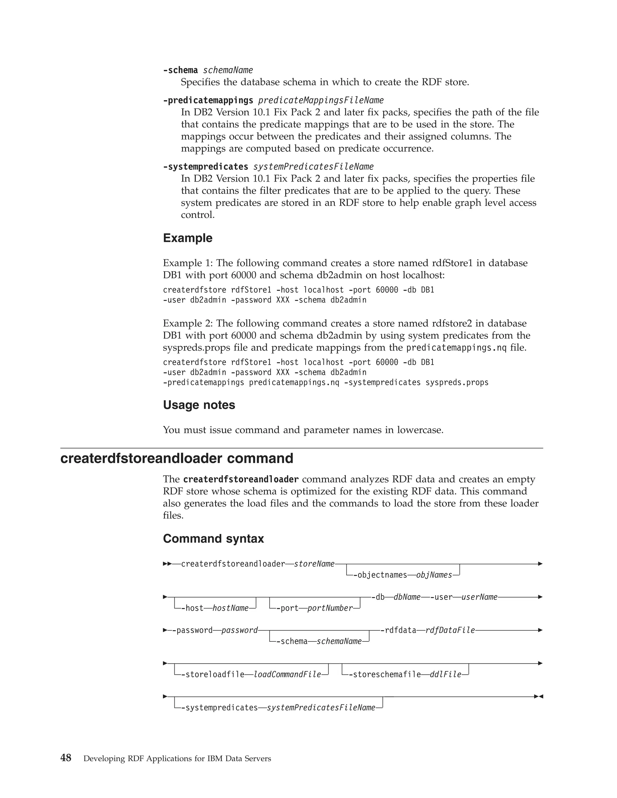 -schema schemaName Specifies the database schema in which to create the RDF store. -predicatemappings predicateMappingsFileName In DB2 Version 10.1 Fix Pack 2 and later fix packs, specifies the path of the file that contains the predicate mappings that are to be used in the store. The mappings occur between the predicates and their assigned columns. The mappings are computed based on predicate occurrence. -systempredicates systemPredicatesFileName In DB2 Version 10.1 Fix Pack 2 and later fix packs, specifies the properties file that contains the filter predicates that are to be applied to the query. These system predicates are stored in an RDF store to help enable graph level access control. Example Example 1: The following command creates a store named rdfStore1 in database DB1 with port 60000 and schema db2admin on host localhost: createrdfstore rdfStore1 -host localhost -port 60000 -db DB1 -user db2admin -password XXX -schema db2admin Example 2: The following command creates a store named rdfstore2 in database DB1 with port 60000 and schema db2admin by using system predicates from the syspreds.props file and predicate mappings from the predicatemappings.nq file. createrdfstore rdfStore1 -host localhost -port 60000 -db DB1 -user db2admin -password XXX -schema db2admin -predicatemappings predicatemappings.nq -systempredicates syspreds.props Usage notes You must issue command and parameter names in lowercase. createrdfstoreandloader command The createrdfstoreandloader command analyzes RDF data and creates an empty RDF store whose schema is optimized for the existing RDF data. This command also generates the load files and the commands to load the store from these loader files. Command syntax createrdfstoreandloader storeName -objectnames objNames -host hostName -port portNumber -db dbName -user userName -password password -schema schemaName -rdfdata rdfDataFile -storeloadfile loadCommandFile -storeschemafile ddlFile -systempredicates systemPredicatesFileName 48 Developing RDF Applications for IBM Data Servers 