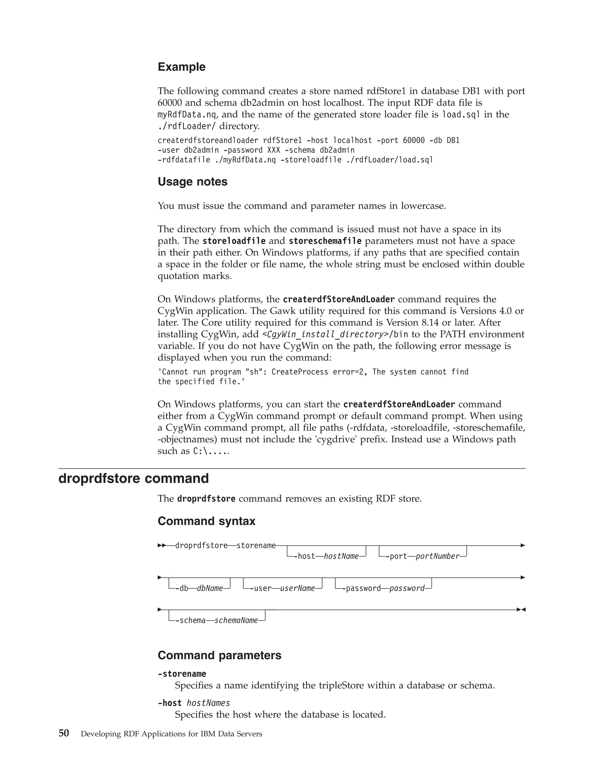 Example The following command creates a store named rdfStore1 in database DB1 with port 60000 and schema db2admin on host localhost. The input RDF data file is myRdfData.nq, and the name of the generated store loader file is load.sql in the ./rdfLoader/ directory. createrdfstoreandloader rdfStore1 -host localhost -port 60000 -db DB1 -user db2admin -password XXX -schema db2admin -rdfdatafile ./myRdfData.nq -storeloadfile ./rdfLoader/load.sql Usage notes You must issue the command and parameter names in lowercase. The directory from which the command is issued must not have a space in its path. The storeloadfile and storeschemafile parameters must not have a space in their path either. On Windows platforms, if any paths that are specified contain a space in the folder or file name, the whole string must be enclosed within double quotation marks. On Windows platforms, the createrdfStoreAndLoader command requires the CygWin application. The Gawk utility required for this command is Versions 4.0 or later. The Core utility required for this command is Version 8.14 or later. After installing CygWin, add <CgyWin_install_directory>/bin to the PATH environment variable. If you do not have CygWin on the path, the following error message is displayed when you run the command: ’Cannot run program "sh": CreateProcess error=2, The system cannot find the specified file.’ On Windows platforms, you can start the createrdfStoreAndLoader command either from a CygWin command prompt or default command prompt. When using a CygWin command prompt, all file paths (-rdfdata, -storeloadfile, -storeschemafile, -objectnames) must not include the 'cygdrive' prefix. Instead use a Windows path such as C:..... droprdfstore command The droprdfstore command removes an existing RDF store. Command syntax droprdfstore storename -host hostName -port portNumber -db dbName -user userName -password password -schema schemaName Command parameters -storename Specifies a name identifying the tripleStore within a database or schema. -host hostNames Specifies the host where the database is located. 50 Developing RDF Applications for IBM Data Servers 