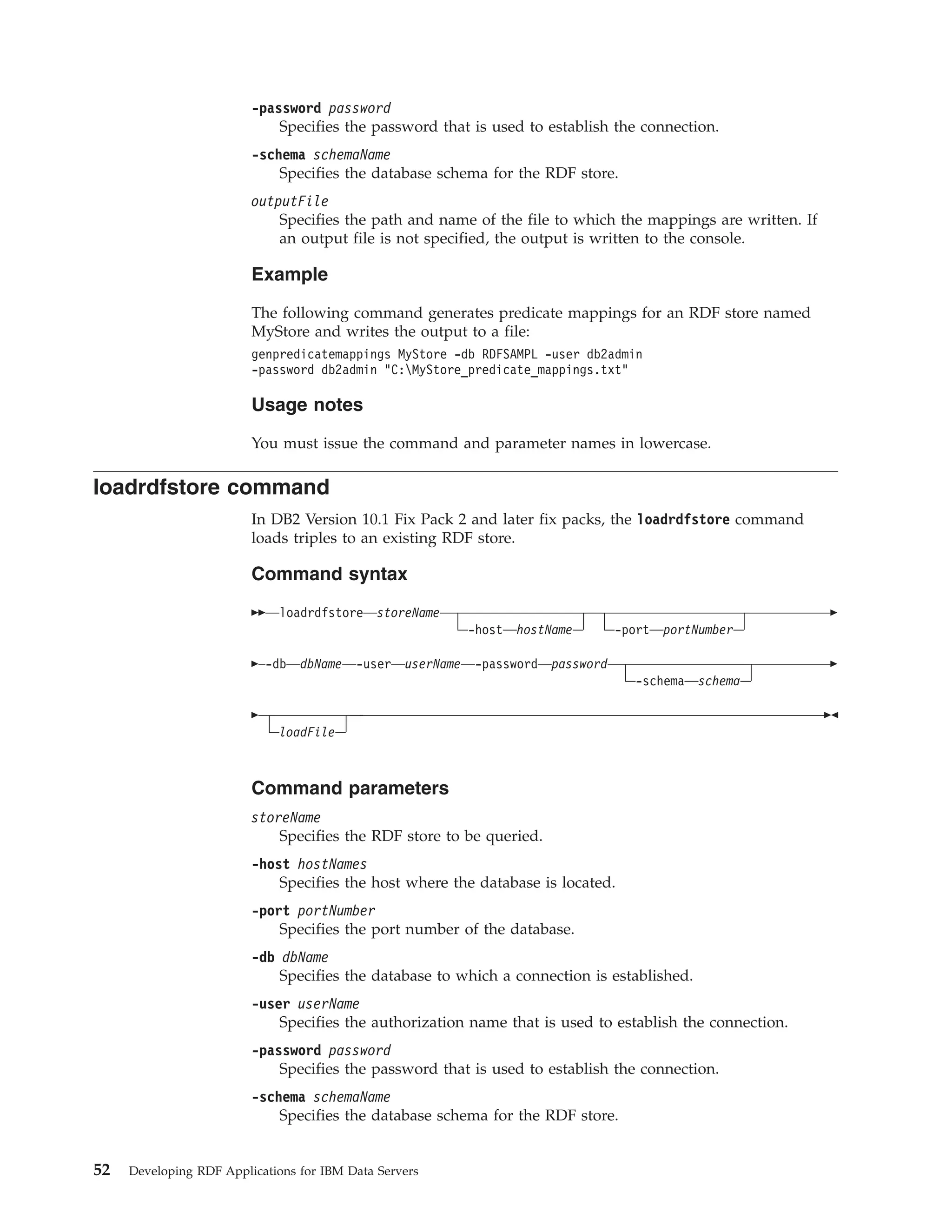 -password password Specifies the password that is used to establish the connection. -schema schemaName Specifies the database schema for the RDF store. outputFile Specifies the path and name of the file to which the mappings are written. If an output file is not specified, the output is written to the console. Example The following command generates predicate mappings for an RDF store named MyStore and writes the output to a file: genpredicatemappings MyStore -db RDFSAMPL -user db2admin -password db2admin "C:MyStore_predicate_mappings.txt" Usage notes You must issue the command and parameter names in lowercase. loadrdfstore command In DB2 Version 10.1 Fix Pack 2 and later fix packs, the loadrdfstore command loads triples to an existing RDF store. Command syntax loadrdfstore storeName -host hostName -port portNumber -db dbName -user userName -password password -schema schema loadFile Command parameters storeName Specifies the RDF store to be queried. -host hostNames Specifies the host where the database is located. -port portNumber Specifies the port number of the database. -db dbName Specifies the database to which a connection is established. -user userName Specifies the authorization name that is used to establish the connection. -password password Specifies the password that is used to establish the connection. -schema schemaName Specifies the database schema for the RDF store. 52 Developing RDF Applications for IBM Data Servers 