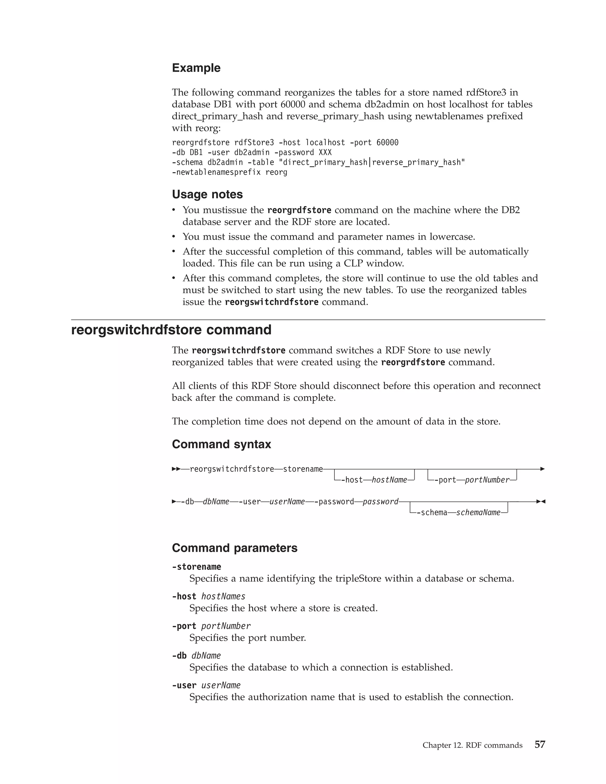 Example The following command reorganizes the tables for a store named rdfStore3 in database DB1 with port 60000 and schema db2admin on host localhost for tables direct_primary_hash and reverse_primary_hash using newtablenames prefixed with reorg: reorgrdfstore rdfStore3 -host localhost -port 60000 -db DB1 -user db2admin -password XXX -schema db2admin -table "direct_primary_hash|reverse_primary_hash" -newtablenamesprefix reorg Usage notes v You mustissue the reorgrdfstore command on the machine where the DB2 database server and the RDF store are located. v You must issue the command and parameter names in lowercase. v After the successful completion of this command, tables will be automatically loaded. This file can be run using a CLP window. v After this command completes, the store will continue to use the old tables and must be switched to start using the new tables. To use the reorganized tables issue the reorgswitchrdfstore command. reorgswitchrdfstore command The reorgswitchrdfstore command switches a RDF Store to use newly reorganized tables that were created using the reorgrdfstore command. All clients of this RDF Store should disconnect before this operation and reconnect back after the command is complete. The completion time does not depend on the amount of data in the store. Command syntax reorgswitchrdfstore storename -host hostName -port portNumber -db dbName -user userName -password password -schema schemaName Command parameters -storename Specifies a name identifying the tripleStore within a database or schema. -host hostNames Specifies the host where a store is created. -port portNumber Specifies the port number. -db dbName Specifies the database to which a connection is established. -user userName Specifies the authorization name that is used to establish the connection. Chapter 12. RDF commands 57 