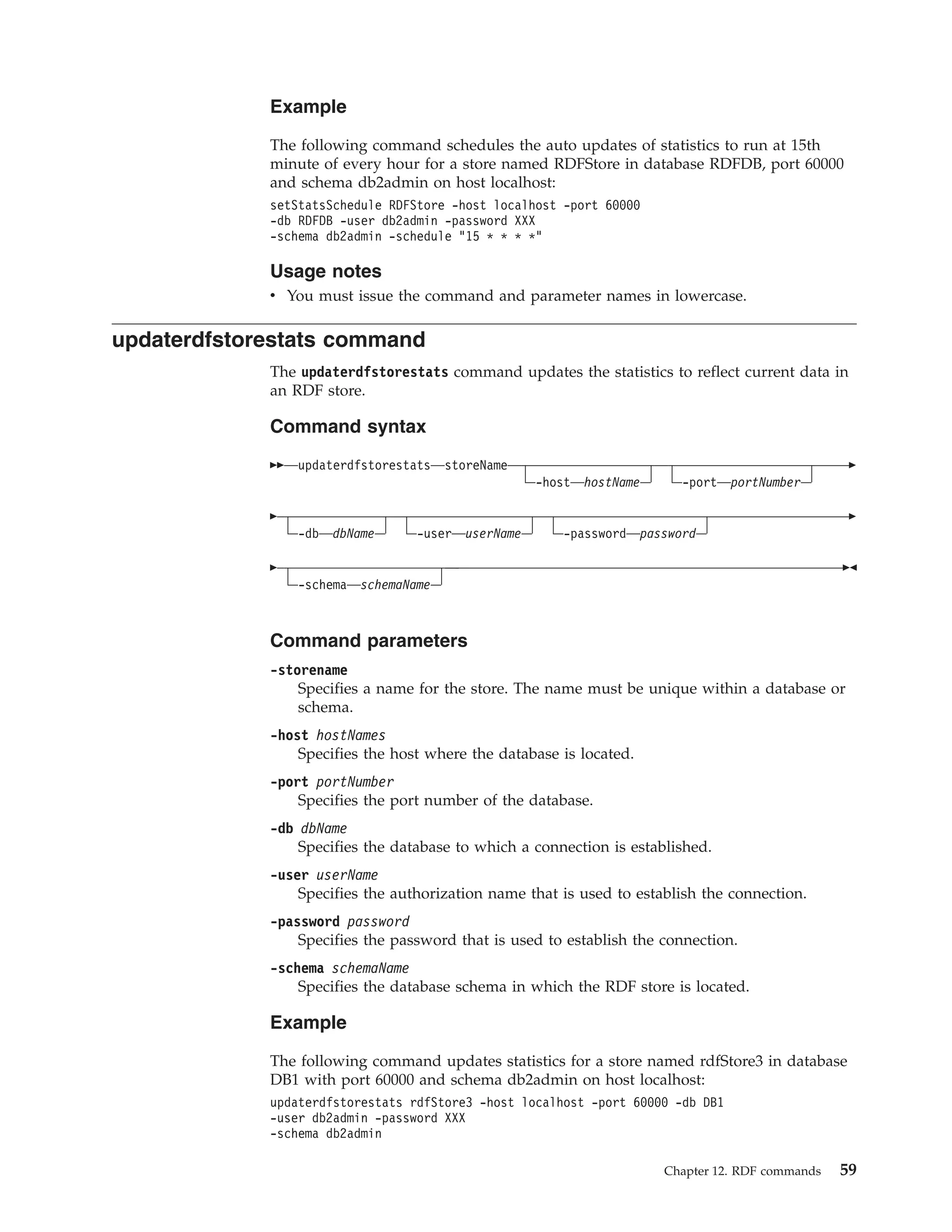 Example The following command schedules the auto updates of statistics to run at 15th minute of every hour for a store named RDFStore in database RDFDB, port 60000 and schema db2admin on host localhost: setStatsSchedule RDFStore -host localhost -port 60000 -db RDFDB -user db2admin -password XXX -schema db2admin -schedule "15 * * * *" Usage notes v You must issue the command and parameter names in lowercase. updaterdfstorestats command The updaterdfstorestats command updates the statistics to reflect current data in an RDF store. Command syntax updaterdfstorestats storeName -host hostName -port portNumber -db dbName -user userName -password password -schema schemaName Command parameters -storename Specifies a name for the store. The name must be unique within a database or schema. -host hostNames Specifies the host where the database is located. -port portNumber Specifies the port number of the database. -db dbName Specifies the database to which a connection is established. -user userName Specifies the authorization name that is used to establish the connection. -password password Specifies the password that is used to establish the connection. -schema schemaName Specifies the database schema in which the RDF store is located. Example The following command updates statistics for a store named rdfStore3 in database DB1 with port 60000 and schema db2admin on host localhost: updaterdfstorestats rdfStore3 -host localhost -port 60000 -db DB1 -user db2admin -password XXX -schema db2admin Chapter 12. RDF commands 59 