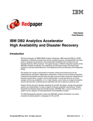 © Copyright IBM Corp. 2014. All rights reserved. ibm.com/redbooks 1
Redpaper
IBM DB2 Analytics Accelerator
High Availability and Disaster Recovery
Introduction
With the introduction of IBM® DB2® Analytics Accelerator, IBM enhanced DB2 for z/OS®
capabilities to efficiently process long-running, analytical queries. Consequentially, the need
arose to integrate the accelerator into existing High Availability (HA) architectures and
Disaster Recovery (DR) processes. This paper focuses on different integration aspects of the
IBM DB2 Analytics Accelerator into existing HA and DR environments and shares best
practices to provide wanted Recovery Time Objectives (RTO) and Recovery Point Objectives
(RPO).
HA systems are usually a requirement in business critical environments and can be
implemented by redundant, independent components. A failure of one of these components
is detected automatically and their tasks are taken over by another component. Depending on
business requirements, a system can be implemented in a way that users do not notice
outages (continuous availability), or in a major disaster, users notice an outage and systems
resume services after a defined period, potentially with loss of data from previous work.
System z® was strong for decades regarding HA and DR. By design, storage and operating
systems are implemented in a way to support enhanced availability requirements. Parallel
Sysplex® and Globally Dispersed Parallel Sysplex (GDPS®) offer a unique architecture to
support various degrees of automated failover and availability concepts.
This IBM Redpaper® publication shows how IBM DB2 Analytics Accelerator can easily
complement existing System z topologies for HA and DR.
Patric Becker
Frank Neumann
 