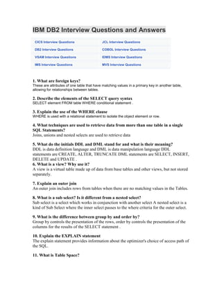 IBM DB2 Interview Questions and Answers
CICS Interview Questions JCL Interview Questions
DB2 Interview Questions COBOL Interview Questions
VSAM Interview Questions IDMS Interview Questions
IMS Interview Questions MVS Interview Questions
1. What are foreign keys?
These are attributes of one table that have matching values in a primary key in another table,
allowing for relationships between tables.
2. Describe the elements of the SELECT query syntax
SELECT element FROM table WHERE conditional statement .
3. Explain the use of the WHERE clause
WHERE is used with a relational statement to isolate the object element or row.
4. What techniques are used to retrieve data from more than one table in a single
SQL Statements?
Joins, unions and nested selects are used to retrieve data
5. What do the initials DDL and DML stand for and what is their meaning?
DDL is data definition language and DML is data manipulation language DDL
statements are CREATE, ALTER, TRUNCATE DML statements are SELECT, INSERT,
DELETE and UPDATE .
6. What is a view? Why use it?
A view is a virtual table made up of data from base tables and other views, but not stored
separately.
7. Explain an outer join
An outer join includes rows from tables when there are no matching values in the Tables.
8. What is a sub select? Is it different from a nested select?
Sub select is a select which works in conjunction with another select A nested select is a
kind of Sub Select where the inner select passes to the where criteria for the outer select.
9. What is the difference between group by and order by?
Group by controls the presentation of the rows, order by controls the presentation of the
columns for the results of the SELECT statement .
10. Explain the EXPLAIN statement
The explain statement provides information about the optimizer's choice of access path of
the SQL.
11. What is Table Space?
 