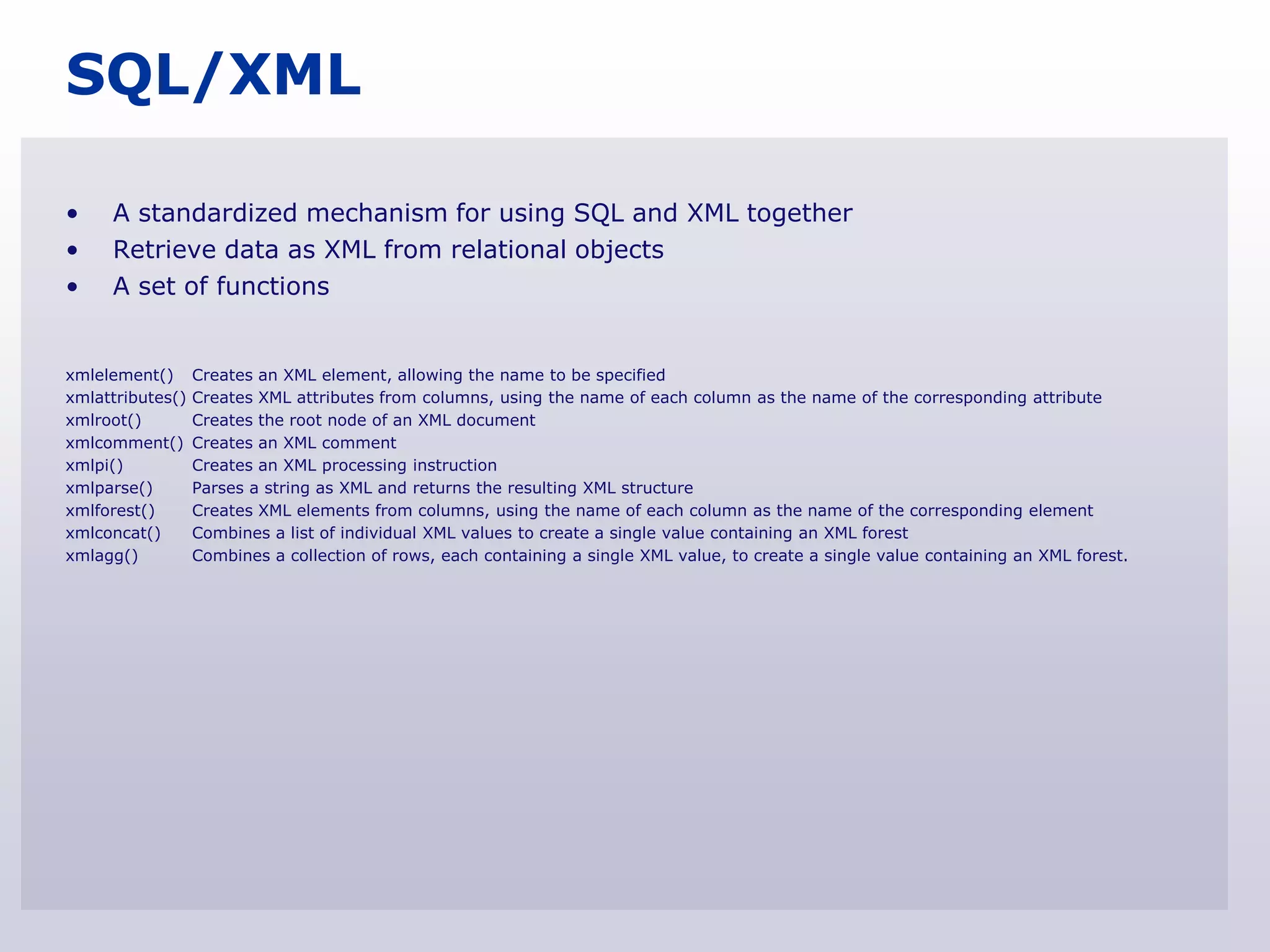 SQL/XML

•    A standardized mechanism for using SQL and XML together
•    Retrieve data as XML from relational objects
•    A set of functions


xmlelement()      Creates an XML element, allowing the name to be specified
xmlattributes()   Creates XML attributes from columns, using the name of each column as the name of the corresponding attribute
xmlroot()         Creates the root node of an XML document
xmlcomment()      Creates an XML comment
xmlpi()           Creates an XML processing instruction
xmlparse()        Parses a string as XML and returns the resulting XML structure
xmlforest()       Creates XML elements from columns, using the name of each column as the name of the corresponding element
xmlconcat()       Combines a list of individual XML values to create a single value containing an XML forest
xmlagg()          Combines a collection of rows, each containing a single XML value, to create a single value containing an XML forest.
 