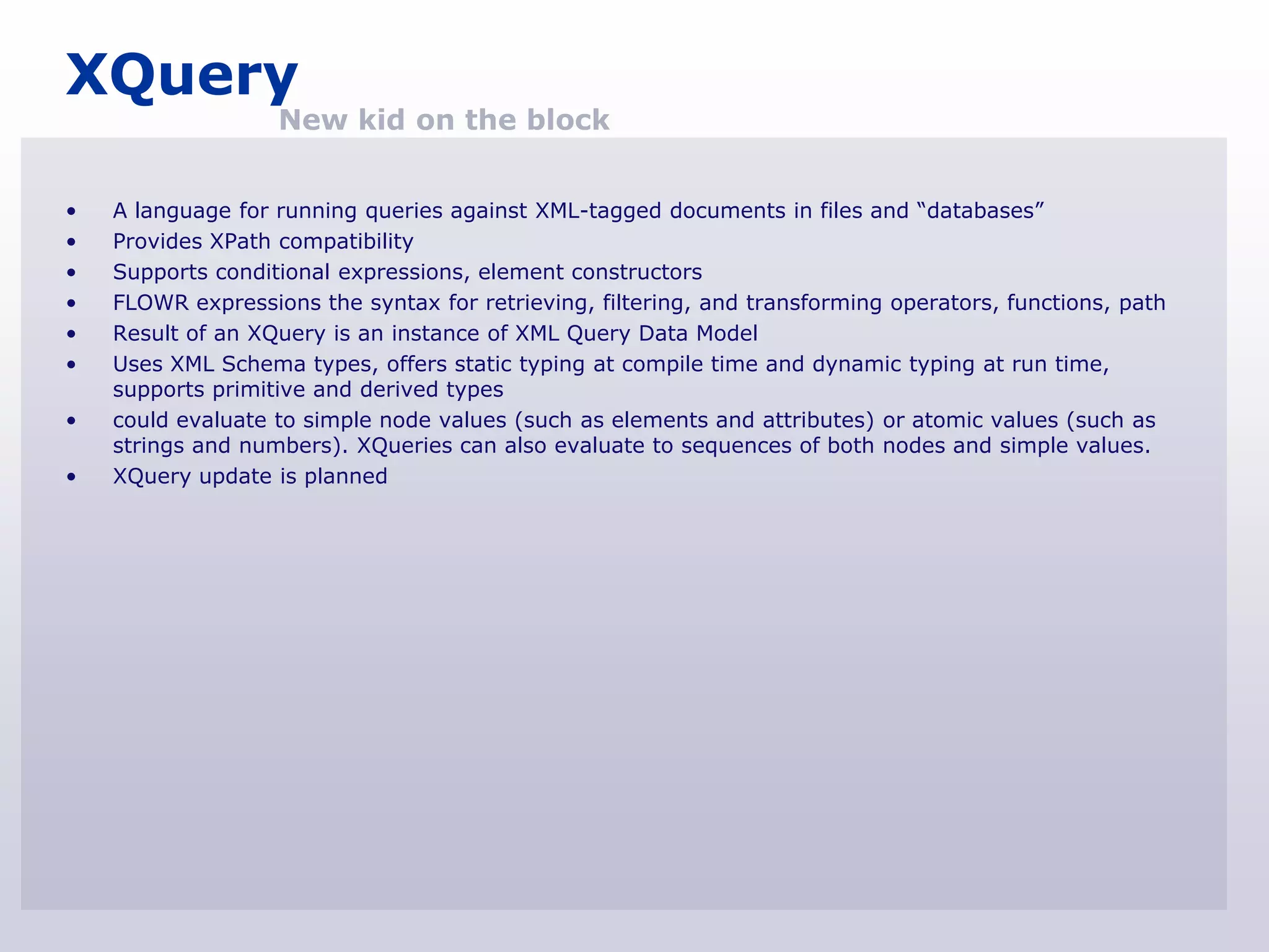 XQuery
                   New kid on the block


•   A language for running queries against XML-tagged documents in files and “databases”
•   Provides XPath compatibility
•   Supports conditional expressions, element constructors
•   FLOWR expressions the syntax for retrieving, filtering, and transforming operators, functions, path
•   Result of an XQuery is an instance of XML Query Data Model
•   Uses XML Schema types, offers static typing at compile time and dynamic typing at run time,
    supports primitive and derived types
•   could evaluate to simple node values (such as elements and attributes) or atomic values (such as
    strings and numbers). XQueries can also evaluate to sequences of both nodes and simple values.
•   XQuery update is planned
 