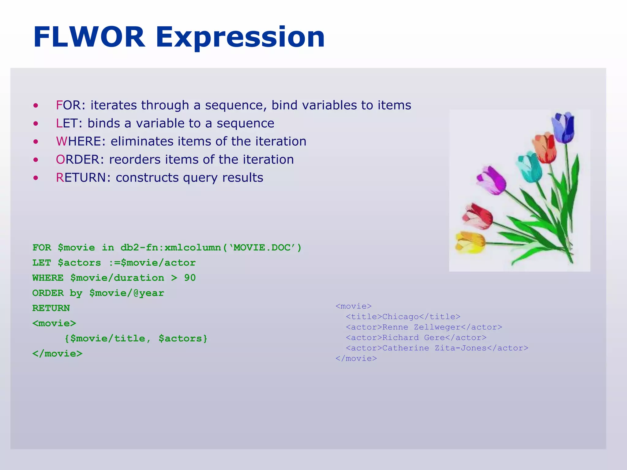 FLWOR Expression

•   FOR: iterates through a sequence, bind variables to items
•   LET: binds a variable to a sequence
•   WHERE: eliminates items of the iteration
•   ORDER: reorders items of the iteration
•   RETURN: constructs query results




FOR $movie in db2-fn:xmlcolumn(„MOVIE.DOC‟)
LET $actors :=$movie/actor
WHERE $movie/duration > 90
ORDER by $movie/@year
RETURN                                          <movie>
                                                  <title>Chicago</title>
<movie>                                           <actor>Renne Zellweger</actor>
     {$movie/title, $actors}                      <actor>Richard Gere</actor>
                                                  <actor>Catherine Zita-Jones</actor>
</movie>                                        </movie>
 