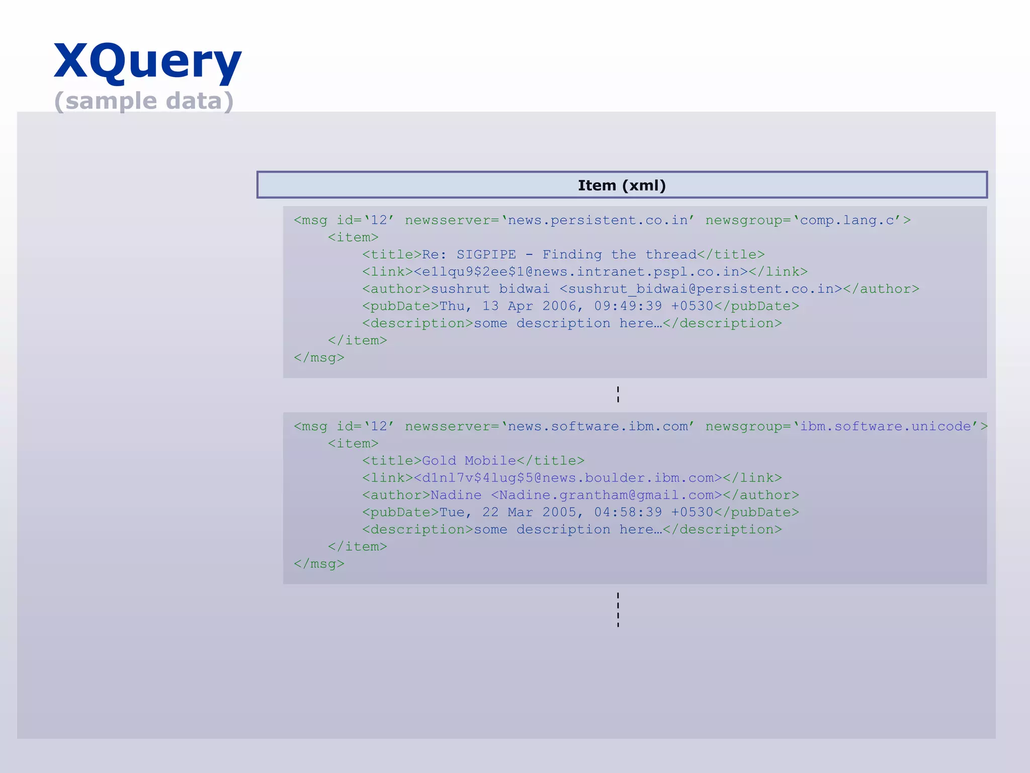 XQuery
(sample data)


                                                 Item (xml)

                <msg id=„12‟ newsserver=„news.persistent.co.in‟ newsgroup=„comp.lang.c‟>
                    <item>
                        <title>Re: SIGPIPE - Finding the thread</title>
                        <link><e1lqu9$2ee$1@news.intranet.pspl.co.in></link>
                        <author>sushrut bidwai <sushrut_bidwai@persistent.co.in></author>
                        <pubDate>Thu, 13 Apr 2006, 09:49:39 +0530</pubDate>
                        <description>some description here…</description>
                    </item>
                </msg>



                <msg id=„12‟ newsserver=„news.software.ibm.com‟ newsgroup=„ibm.software.unicode‟>
                    <item>
                        <title>Gold Mobile</title>
                        <link><d1nl7v$4lug$5@news.boulder.ibm.com></link>
                        <author>Nadine <Nadine.grantham@gmail.com></author>
                        <pubDate>Tue, 22 Mar 2005, 04:58:39 +0530</pubDate>
                        <description>some description here…</description>
                    </item>
                </msg>
 