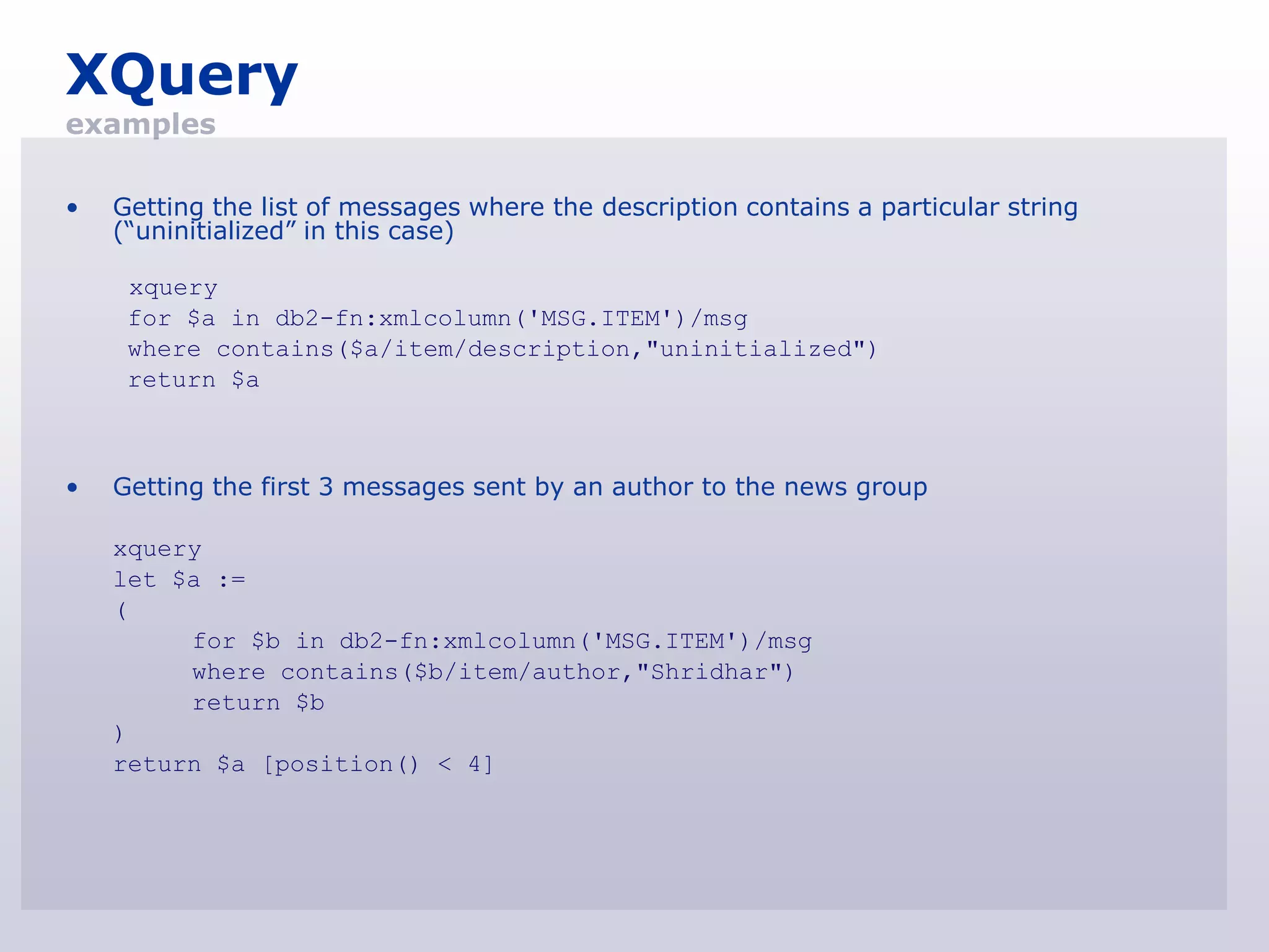 XQuery
examples

•   Getting the list of messages where the description contains a particular string
    (“uninitialized” in this case)

     xquery
     for $a in db2-fn:xmlcolumn('MSG.ITEM')/msg
     where contains($a/item/description,"uninitialized")
     return $a



•   Getting the first 3 messages sent by an author to the news group

    xquery
    let $a :=
    (
         for $b in db2-fn:xmlcolumn('MSG.ITEM')/msg
         where contains($b/item/author,"Shridhar")
         return $b
    )
    return $a [position() < 4]
 
