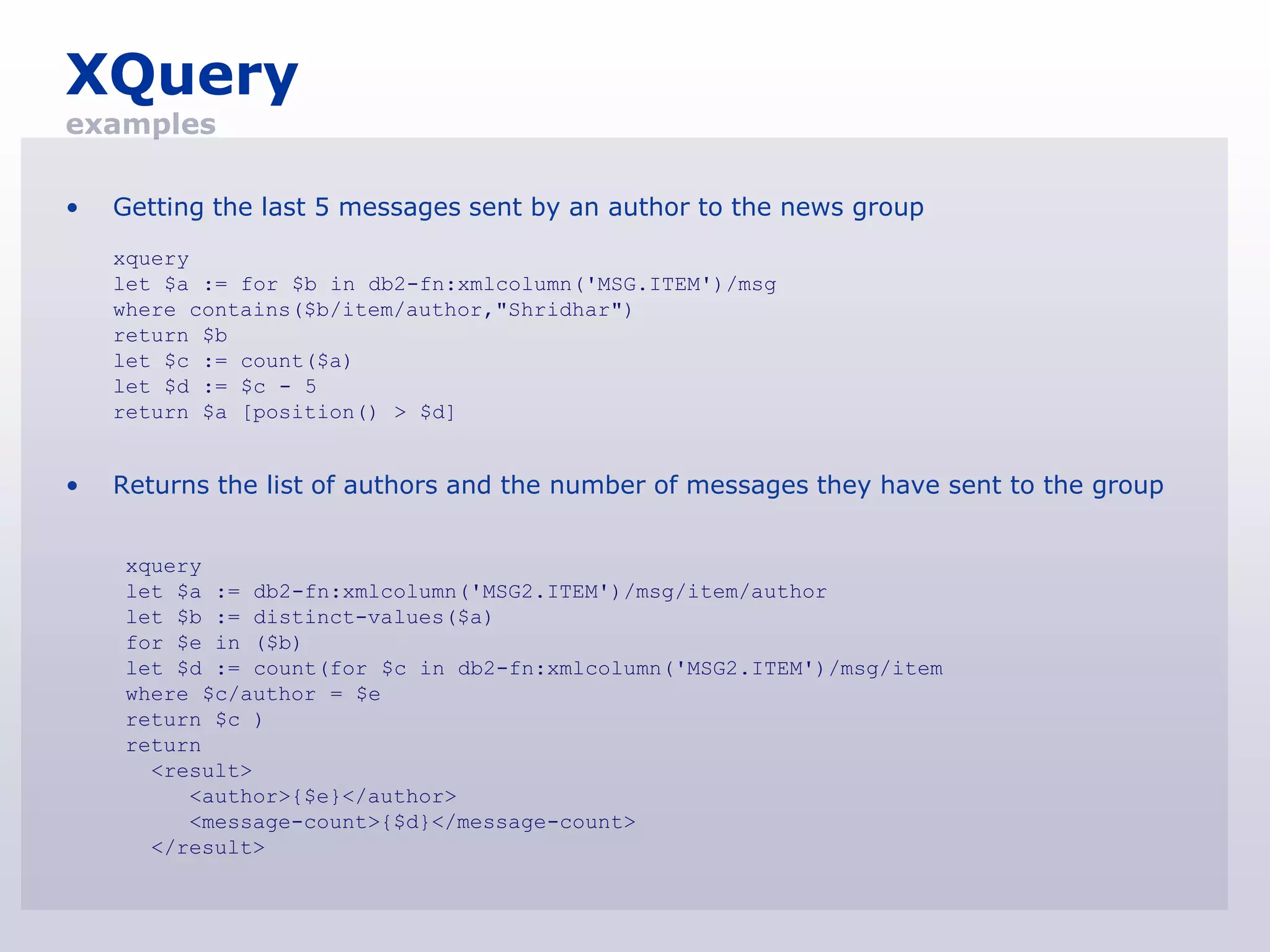 XQuery
examples

•   Getting the last 5 messages sent by an author to the news group
    xquery
    let $a := for $b in db2-fn:xmlcolumn('MSG.ITEM')/msg
    where contains($b/item/author,"Shridhar")
    return $b
    let $c := count($a)
    let $d := $c - 5
    return $a [position() > $d]


•   Returns the list of authors and the number of messages they have sent to the group


    xquery
    let $a := db2-fn:xmlcolumn('MSG2.ITEM')/msg/item/author
    let $b := distinct-values($a)
    for $e in ($b)
    let $d := count(for $c in db2-fn:xmlcolumn('MSG2.ITEM')/msg/item
    where $c/author = $e
    return $c )
    return
      <result>
         <author>{$e}</author>
         <message-count>{$d}</message-count>
      </result>
 