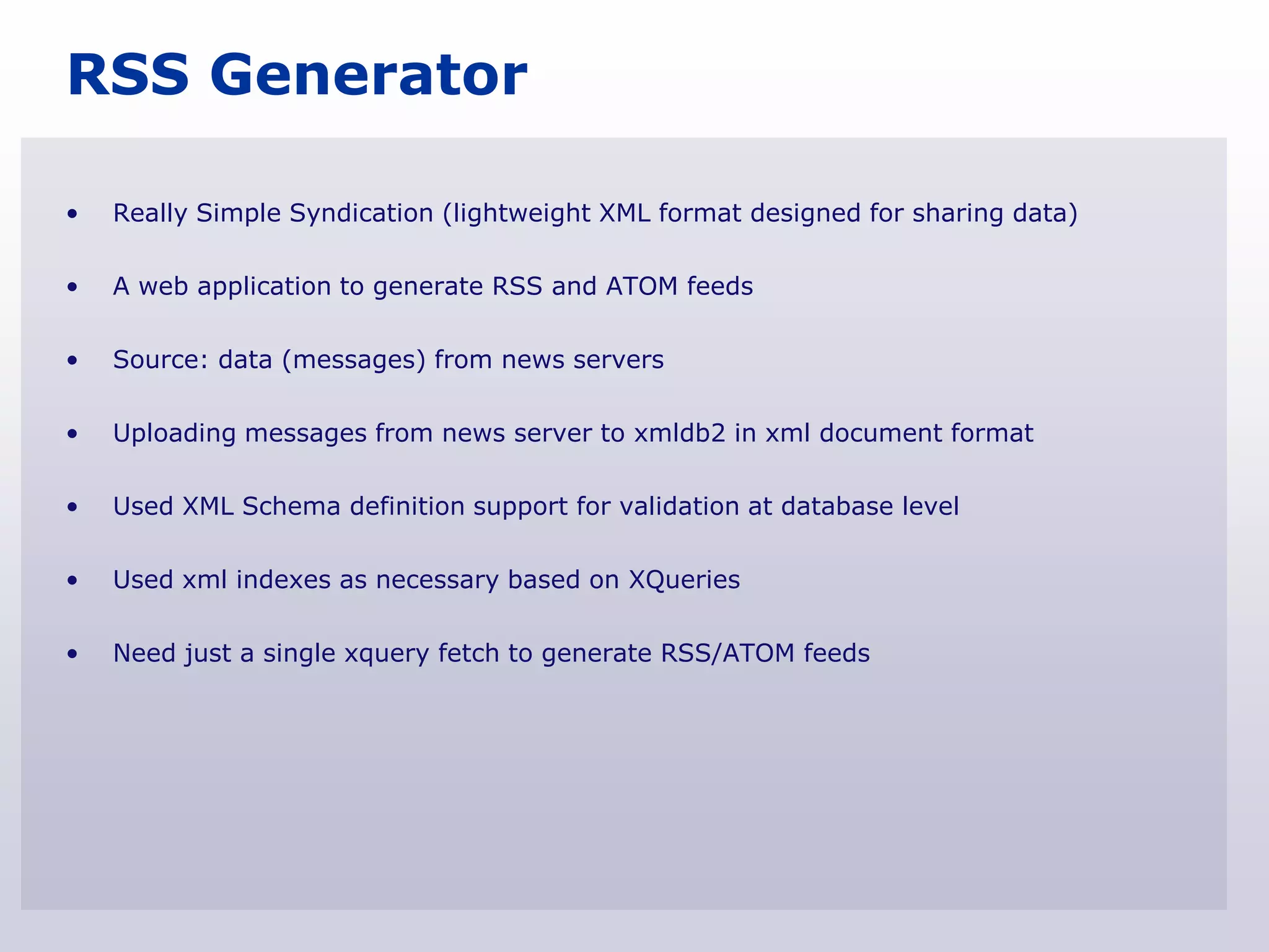 RSS Generator

•   Really Simple Syndication (lightweight XML format designed for sharing data)

•   A web application to generate RSS and ATOM feeds

•   Source: data (messages) from news servers

•   Uploading messages from news server to xmldb2 in xml document format

•   Used XML Schema definition support for validation at database level

•   Used xml indexes as necessary based on XQueries

•   Need just a single xquery fetch to generate RSS/ATOM feeds
 