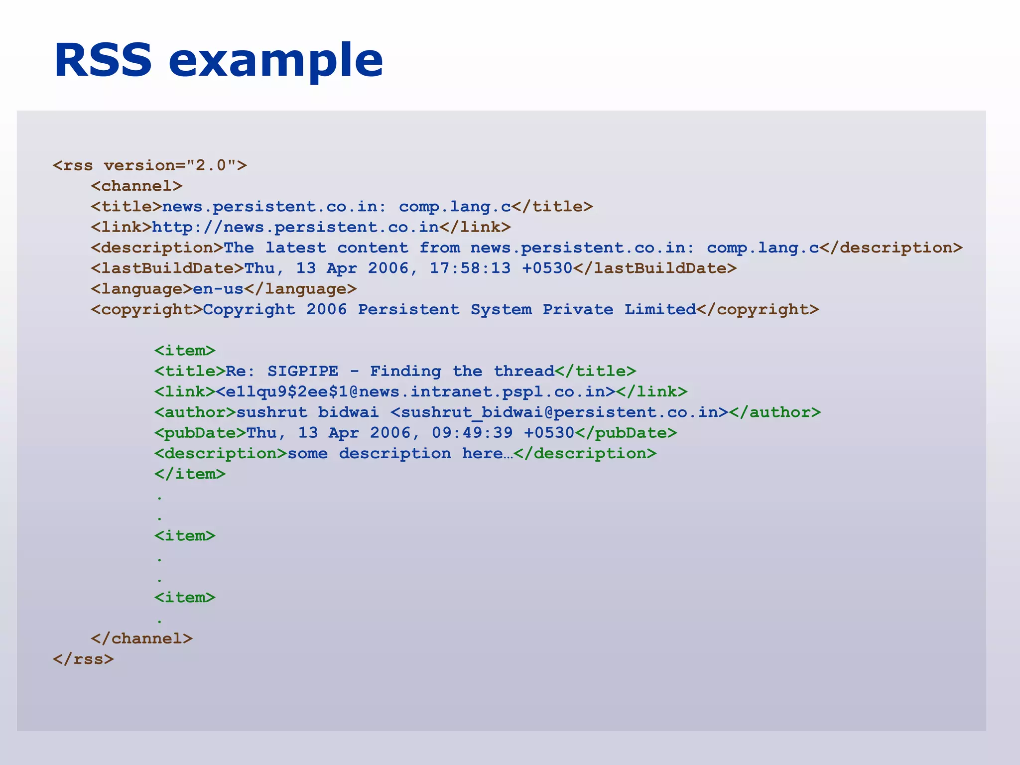 RSS example

<rss version="2.0">
    <channel>
    <title>news.persistent.co.in: comp.lang.c</title>
    <link>http://news.persistent.co.in</link>
    <description>The latest content from news.persistent.co.in: comp.lang.c</description>
    <lastBuildDate>Thu, 13 Apr 2006, 17:58:13 +0530</lastBuildDate>
    <language>en-us</language>
    <copyright>Copyright 2006 Persistent System Private Limited</copyright>

          <item>
          <title>Re: SIGPIPE - Finding the thread</title>
          <link><e1lqu9$2ee$1@news.intranet.pspl.co.in></link>
          <author>sushrut bidwai <sushrut_bidwai@persistent.co.in></author>
          <pubDate>Thu, 13 Apr 2006, 09:49:39 +0530</pubDate>
          <description>some description here…</description>
          </item>
          .
          .
          <item>
          .
          .
          <item>
          .
    </channel>
</rss>
 