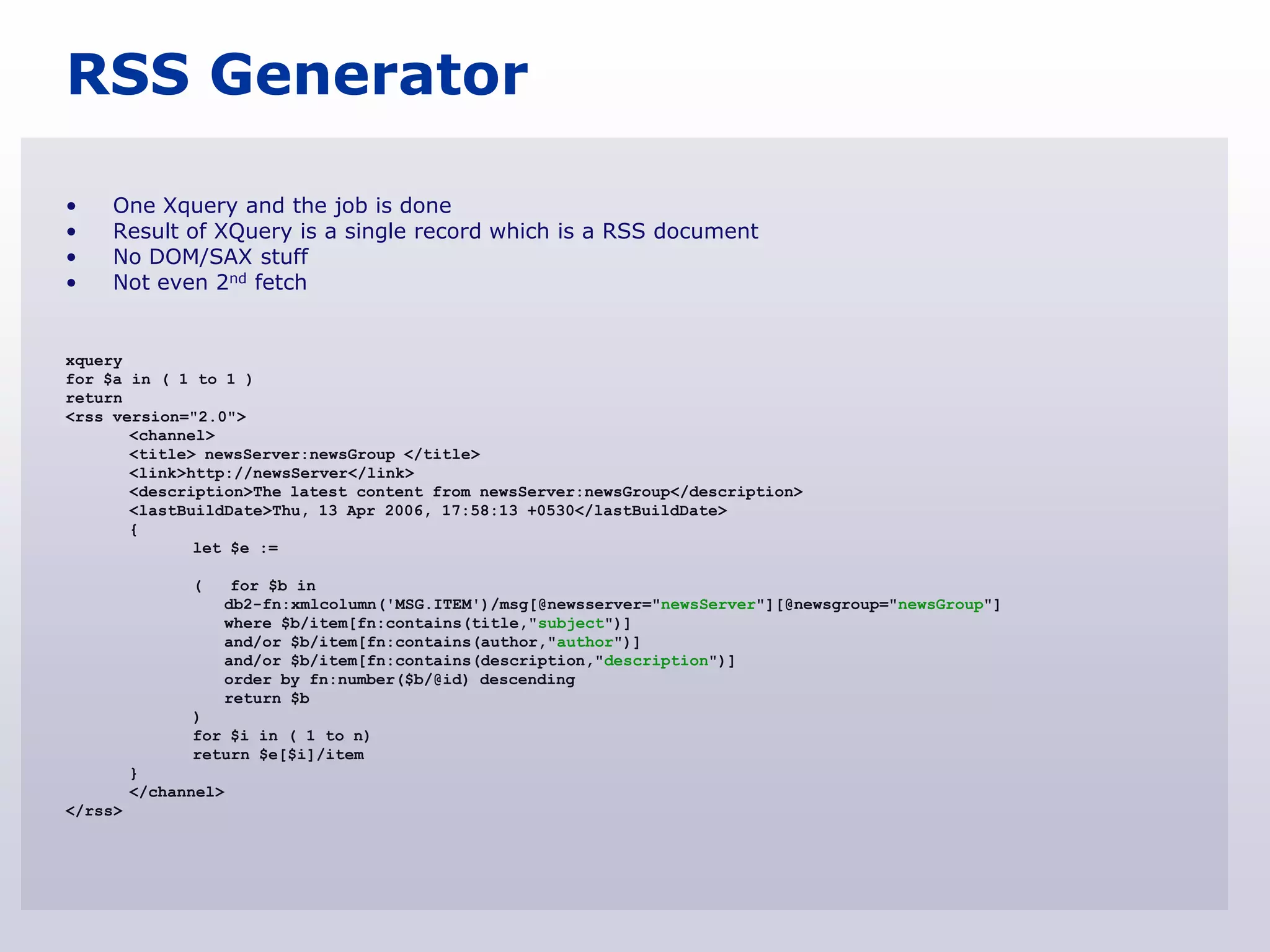 RSS Generator

•    One Xquery and the job is done
•    Result of XQuery is a single record which is a RSS document
•    No DOM/SAX stuff
•    Not even 2nd fetch


xquery
for $a in ( 1 to 1 )
return
<rss version="2.0">
       <channel>
       <title> newsServer:newsGroup </title>
       <link>http://newsServer</link>
       <description>The latest content from newsServer:newsGroup</description>
       <lastBuildDate>Thu, 13 Apr 2006, 17:58:13 +0530</lastBuildDate>
       {
              let $e :=

               (    for $b in
                   db2-fn:xmlcolumn('MSG.ITEM')/msg[@newsserver="newsServer"][@newsgroup="newsGroup"]
                   where $b/item[fn:contains(title,"subject")]
                   and/or $b/item[fn:contains(author,"author")]
                   and/or $b/item[fn:contains(description,"description")]
                   order by fn:number($b/@id) descending
                   return $b
               )
               for $i in ( 1 to n)
               return $e[$i]/item
         }
         </channel>
</rss>
 