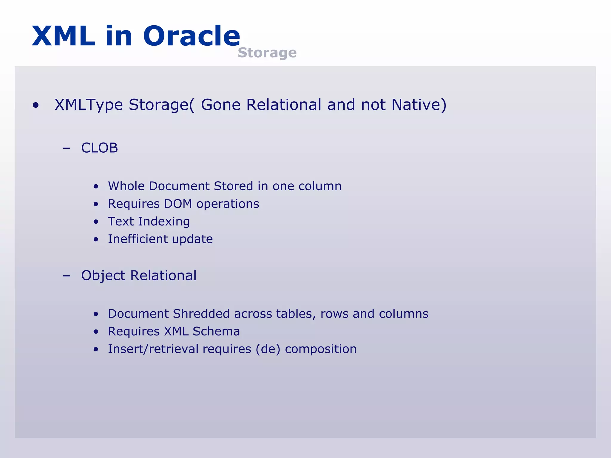 XML in OracleStorage

• XMLType Storage( Gone Relational and not Native)

   – CLOB

       •   Whole Document Stored in one column
       •   Requires DOM operations
       •   Text Indexing
       •   Inefficient update


   – Object Relational

       • Document Shredded across tables, rows and columns
       • Requires XML Schema
       • Insert/retrieval requires (de) composition
 