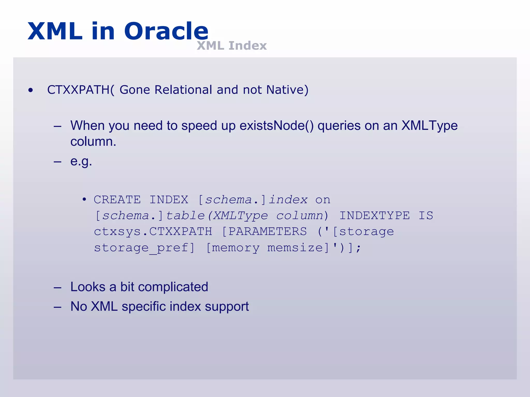 XML in Oracle Index
            XML


•   CTXXPATH( Gone Relational and not Native)


     – When you need to speed up existsNode() queries on an XMLType
       column.
     – e.g.

         • CREATE INDEX [schema.]index on
           [schema.]table(XMLType column) INDEXTYPE IS
           ctxsys.CTXXPATH [PARAMETERS ('[storage
           storage_pref] [memory memsize]')];


     – Looks a bit complicated
     – No XML specific index support
 